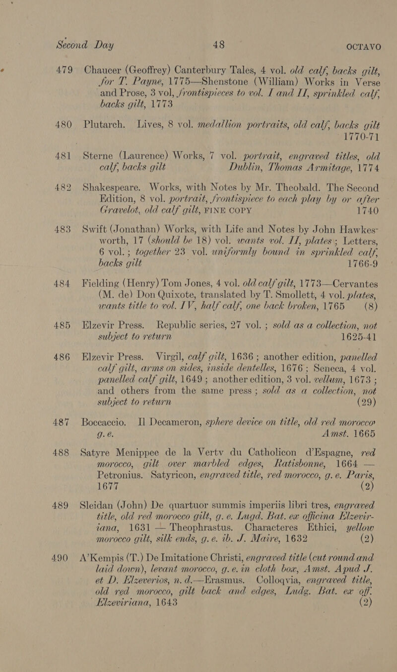 479 Chaucer (Geoffrey) Canterbury Tales, 4 vol. old calf, backs gilt, Jor T. Payne, 1775—Shenstone (William) Works in Verse and Prose, 3 vol, /rontespieces to vol. [ and LT, sprinkled calf, backs gilt, 1773 480 Plutarch. Lives, 8 vol. medallion portraits, old calf, backs gilt F177 0-71 481 Sterne (Laurence) Works, 7 vol. portrait, engraved titles, old calf, backs gilt Dublin, Thomas Armitage, 1774 482 Shakespeare. Works, with Notes by Mr. Theobald. The Second Edition, 8 vol. portrait, frontispiece to each play by or after Gravelot, old calf gilt, FINE COPY 1740 483 Swift (Jonathan) Works, with Life and Notes by John Hawkes- worth, 17 (should be 18) vol. wants vol. IT, plates; Letters, 6 vol. ; together 23° vol. uniformly bound in spr Hahled calf, backs gilt 1766-9 484 Fielding (Henry) Tom Jones, 4 vol. old calf gilt, 1773—Cervantes (M. de) Don Quixote, translated by T. Smollett, 4 vol. plates, wants title to vol. IV, half calf, one back broken, 1765 (8) 485 Elzevir Press. Republic series, 27 vol. ; sold as a collection, not subject to return 1625-41 486 Elzevir Press. Virgil, calf gilt, 1636; another edition, panelled calf gilt, arms on sides, inside dentelles, 1676; Seneca, 4 vol. panelled calf gilt, 1649 ; another edition, 3 vol. vellawm, 1673 ; and others from the same press ; sold as a collection, not subject to return (29) 487 Boccaccio. Il Decameron, sphere device on title, old red morocco g. @. Amst. 1665 488 Satyre Menippee de la Vertv du Catholicon d’Espagne, red morocco, gilt over marbled edges, Ratisbonne, 1664 — Petronius. Satyricon, engraved title, red morocco, g.e. Paris, 1677 | (2) 489 Sleidan (John) De quartuor summis imperiis libri tres, engraved title, old red morocco gilt, g. e. Lugd. Bat. ex officina Elzevir- tana, 1631 — Theophrastus. Characteres LEthici, yellow morocco gilt, silk ends, g.e. ib. J. Maire, 1632 (2) 490 A’Kempis (T.) De Imitatione Christi, engraved title (cut round and laid down), levant morocco, g.e.in cloth box, Amst. Apud J. et D. Elzeverios, n.d.—Erasmus. Colloqvia, engraved title, old red morocco, gilt back and edges, Ludg. Bat. ex off: | Elzeviriana, 1643 (2)
