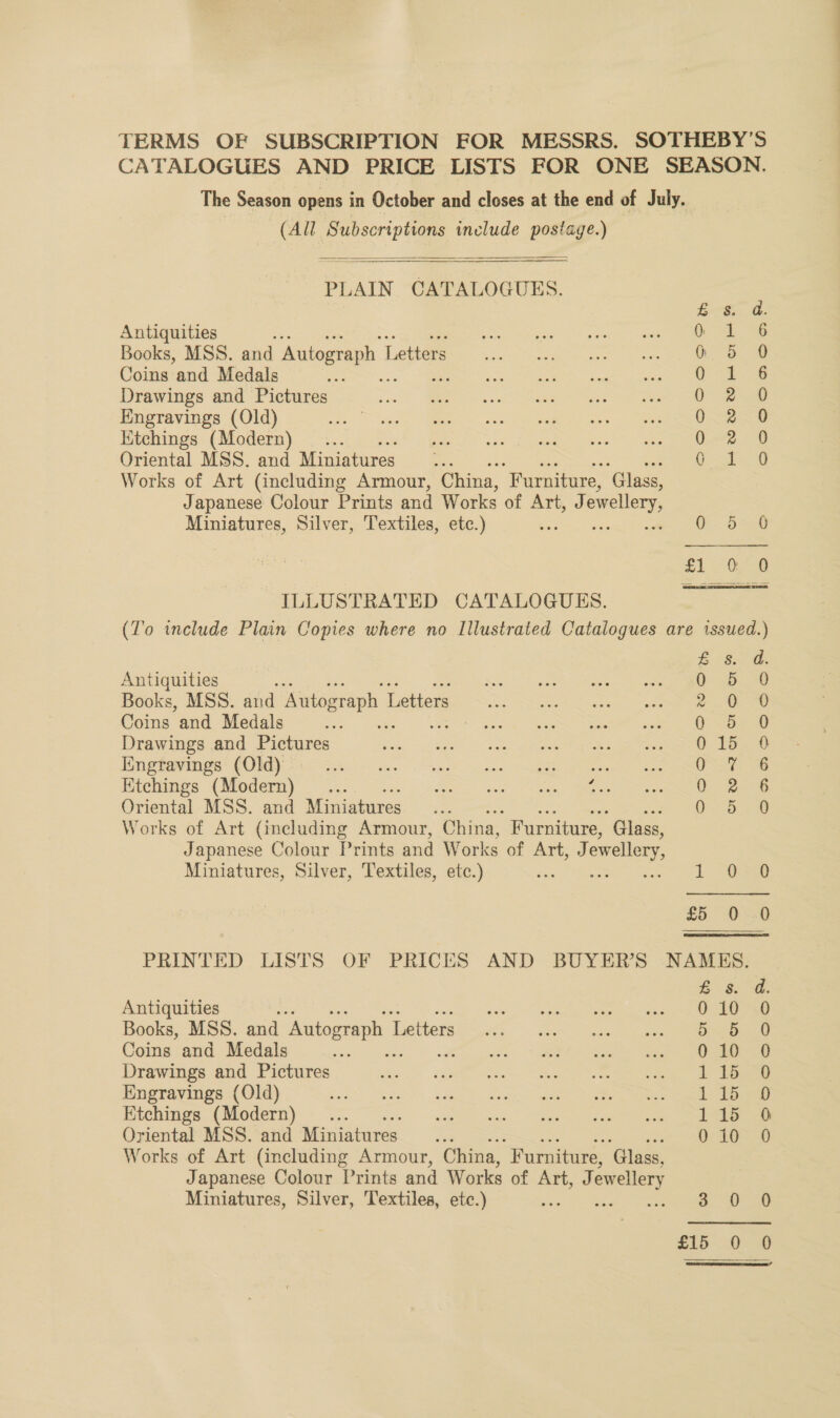 TERMS OF SUBSCRIPTION FOR MESSRS. SOTHEBY'S CATALOGUES AND PRICE LISTS FOR ONE SEASON. The Season opens in October and closes at the end of July. (All Subscriptions include postage.)  PLAIN CATALOGUES.  E-s, @ Antiquities 6° 18 Books, MSS. and Autograph L Letters Oh Coins and Medals ‘ae Se Drawings and Pictures 0-28 Engravings (Old) ie aR Hitchings (Modern) 0.2% Oriental MSS. and Miniatures vy Oo 8 Works of Art (including Armour, China, “Furniture, ‘Glass, Japanese Colour Prints and Works of Art, J ewellery, Miniatures, Silver, Textiles, etc.) * ere | £1 00 ILLUSTRATED CATALOGUES. (To include Plain Copies where no Illustrated Catalogues are issued.) £ 8s. d. Antiquities bb Books, MSS. and Autograph T Letters a el Coins and Medals 7 Oo =o Drawings and Pictures 0.15. 0 PING Waynes COM Se Ns - ee. hee can =e ee ON 8 Hitchings (Modern)... . So hens eee, Me 0 2 6 Oriental MSS. and Miniatures cies Works of Art (including Armour, China, Furniture, ‘Glass, Japanese Colour Prints and Works of Art, J ewellery, Miniatures, Silver, Textiles, etc.) Yas Tig eae ee ee 5 00 PRINTED LISTS OF PRICES AND BUYER’S NAMES. BS. Antiquities es EY Sagan NERO e NS Books, MSS. and Autograph T Tiettets ie? oS Coins and Medals ve A eee Ca Drawings and Pictures ae Engravings (Old) SEE O'\ 5 SRE ORCS © gist se ene Oriental MSS. and Miniatures 0 10 Works of Art (including Armour, China, “Furniture, ‘Glass, Japanese Colour Prints and Works of Art, J ewellery Miniatures, Silver, Textiles, etc.) stig. AY Ey Oe S, 0   DoDooOoOf