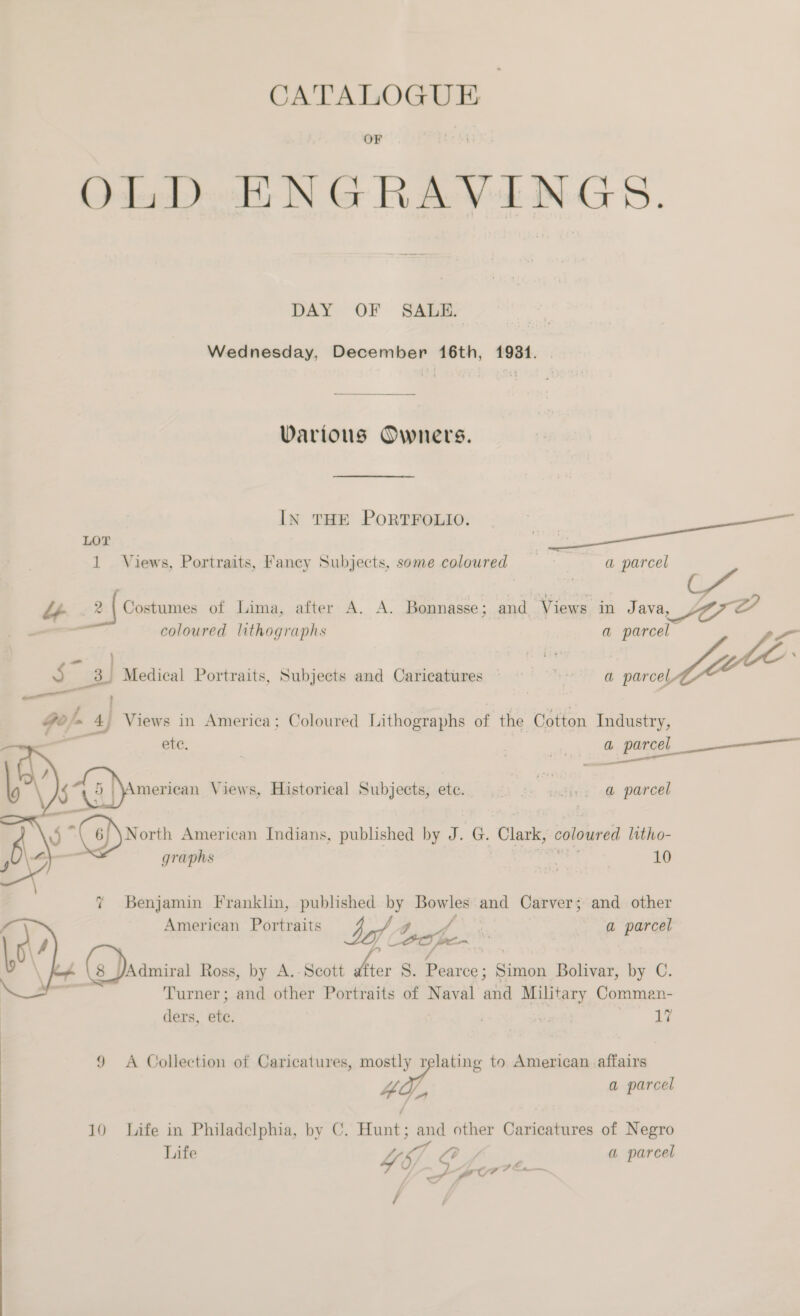 OLD ENGRAVINGS. Wednesday, December 16th, 1981. IN THE PORTFOLIO. ae LOT _ J A, 2 | Costumes of Lima, after A. A. Bonnasse; and. Views in Java, 27 coloured lithographs a Bias? ee ae | | ae 5. 3. Medical Portraits, Subjects and Caricatures — 4 a parcely Ze ; 4 Views in America; Coloured Lithographs Mi the Cotton Industry, ete. | j e Qh Parcel nen Eien Views, Historical Subjects, ete. _ Bins -@ parcel  7 Benjamin Franklin, published by Bowles and Carver; and other American Portraits by A hohe. | a parcel (3. ds ‘Admiral Ross, by A.- Scott Arer S. Pearce ; _— Bolivar, by C. Turner; and other Portraits of Naval ana Military Commen- ders, 4 . 3 17 9 A Collection of Caricatures, mostly relating to American affairs #4, a parcel 10 Life in Philadelphia, by C. Huang: and other Caricatures of Negro Life Ys Of a parcel SS 4 hc j