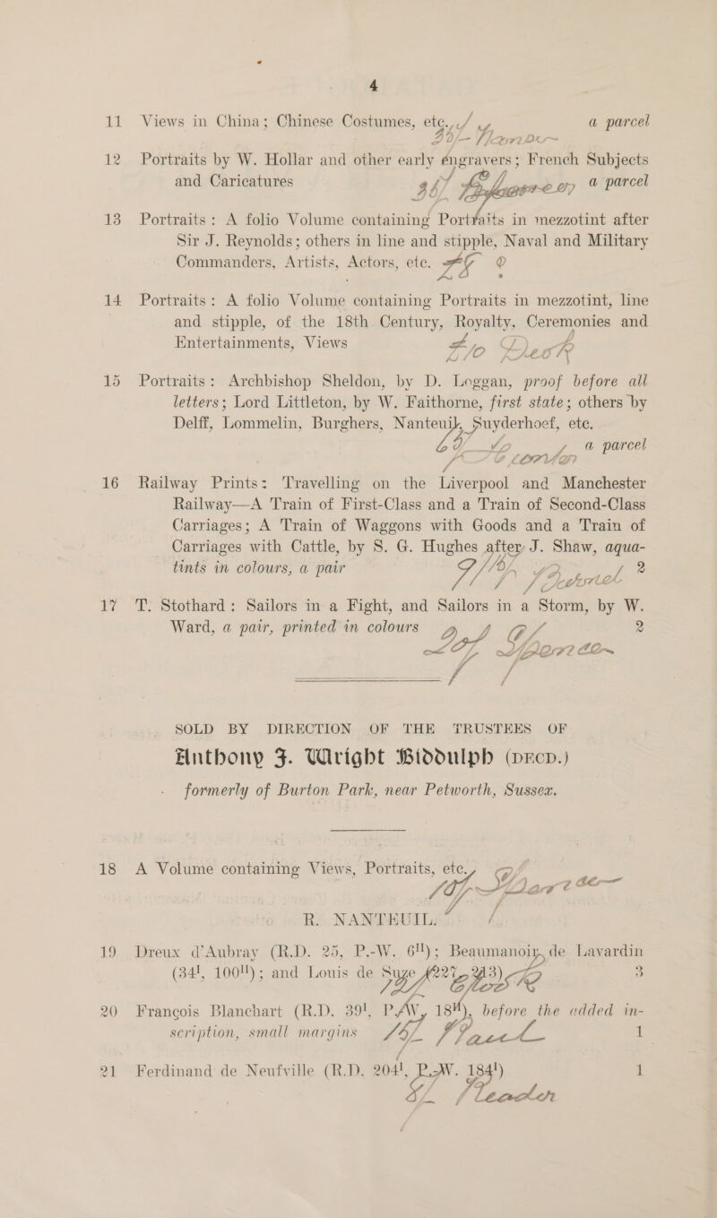 ie 12 13 14 15 16 a 18 Le 20 4a Views in China; Chinese Costumes, etg.// a parcel 5b- Yam Portraits by W. Hollar and other early ener avers ; French Subjects and Caricatures $b: hy s wh ey % parcel Portraits: A folio Volume containing PortYaits in mezzotint after Sir J. Reynolds; others in line and stipple, Naval and Military Commanders, Artists, Actors, ete. ea Q Portraits: A folio Volume containing Portraits in mezzotint, line and stipple, of the 18th. Century, Royalty, Ceremonies and Entertainments, Views Ax po Deo Rr oe Portraits: Archbishop Sheldon, by D. Loggan, proof before all letters; Lord Littleton, by W. Faithorne, first state; others by Delff, Lommelin, Burghers, Nanteui _puyderhoet, ane Vid a y a parcel yd of 7) Pa o A a. i ZW Railway Prints: Travelling on the Liverpool and Manchester Railway—A Train of First-Class and a Train of Second-Class varriages; A Train of Waggons with Goods and a Train of Carriages with Cattle, by 8S. G. Hughes ia J. seals aqua- tints in colours, a pair og ot 2 j A) PG V3 eh s7ler- T. Stothard: Sailors in a Fight, and Sailors in a Storm, by W. ee i : = Ward, a pair, printed in colours OQ.) O/ 2 os ye f ff  SOLD BY DIRECTION .OF THE TRUSTEES OF Entbony FJ. Wirigbt Biddulpb (xcp.) formerly of Burton Park, near Petworth, Sussex. ll A Volume containing Views, Portraits, ete VA 16-5: AL be lar Zé CT. Dreux d’Aubray (R.D. 25, P.-W.. 6!); Lae. Lavardin Francois Blanchart (R.D. 39%, ay ae 18 ds before the added in- scription, small margins SY. (aes . Ferdinand de Neufville (R.D. eh or ee 1 R.. NANTHUIL.