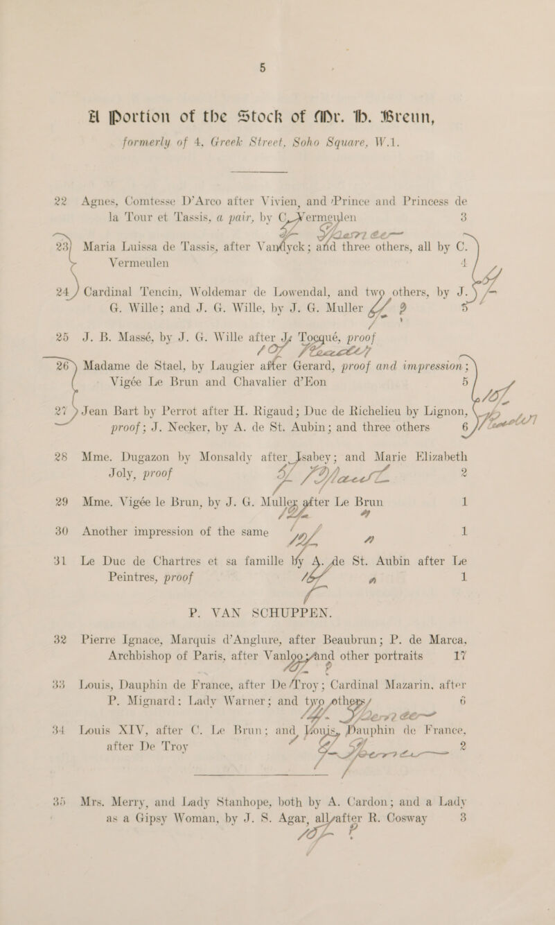   31 32 EH Portion of the Stock of ADr. bh. Breun, formerly of 4, Greek Street, Soho Square, W.1. ey la Tour et Tassis, a pair, by C a Qasr] é@e~ Vermeulen Cardinal Tencin, Woldemar de Lowendal, and two others, by G. Wille; and J. G. Wille, by J. G. Muller eae pe J. B. Massé, by J. G. Wille after Js Tocqué, proof 1 es, 5)  4 J. _ Vigée Le Brun and Chavalier d’EKon proof; J. Necker, by A. de St. Aubin; and three others Joly, proof 4/ L [Ylacdl Mme. Vigée le Brun, by J. G. wg ter Le a Another impression of the same i. a 4 Peintres, proof Ya P. VAN SCHUPPEN. 6 rd - 1 1 Archbishop of Paris, after Vee other portraits a P. Mignard: Lady Warner; and t yy thers / ha A) EOF 7) after De Troy LE 9 as a Gipsy Woman, by J. 8. Agar, all alt R. Cosway jap} 3  ~, PE