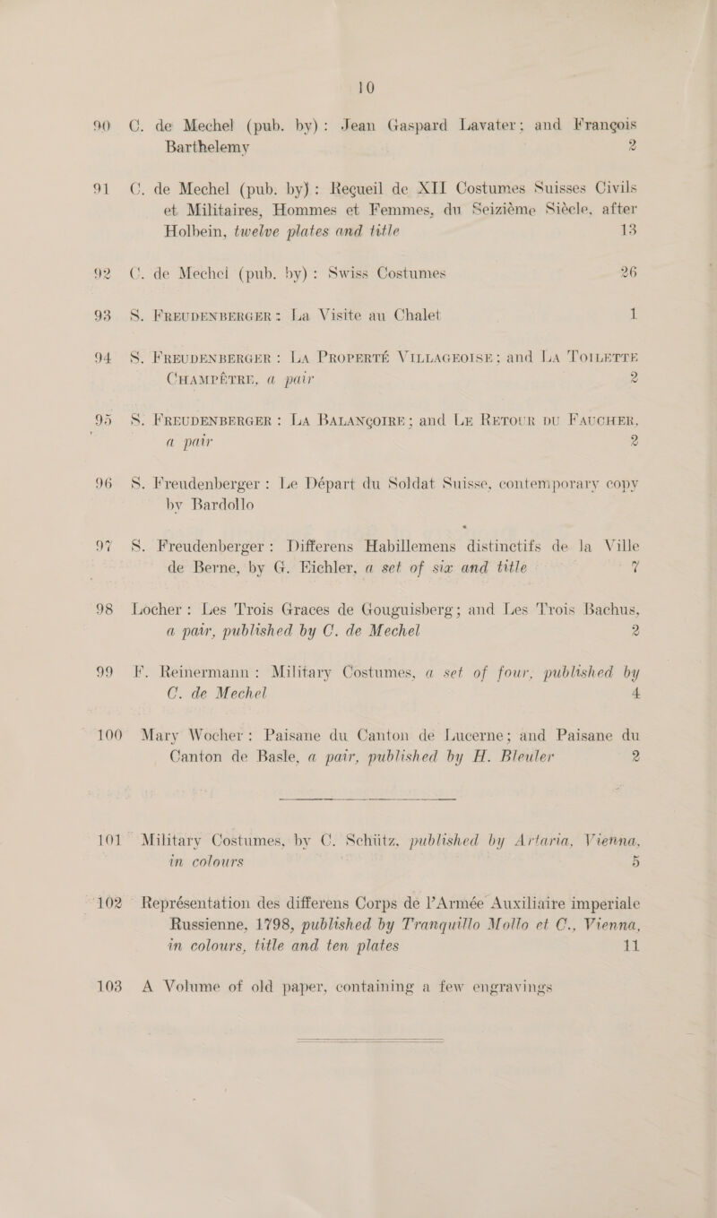 90 oO 92 93 94. 96 98 oo 100 103 10 ©. de Mechel (pub. by): Jean Gaspard Lavater; and Frangois Barthelemy 2 C. de Mechel (pub. by): Recueil de XII Costumes Suisses Civils et, Militaires, Hommes et Femmes, du Seiziéme Siécle, after Holbein, twelve plates and title 13 C. de Mechel (pub. by): Swiss Costumes 26 S. FREUDENBERGER: La Visite au Chalet i S. FREUDENBERGER: LA PROPERTE VILLAGEOISE; and LA ToILeETTE CHAMPETRE, @ pair 2 S. FREUDENBERGER : LA BALANcorRE; and Le Retour pu FavucHeER, a par 2 S. Freudenberger : Le Départ du Soldat Suisse, contemporary copy by Bardollo S. Freudenberger: Differens Habillemens distinctifs de la Ville de Berne, by G. Eichler, a set of sia and title © tae Locher: Les Trois Graces de Gouguisberg; and Les Trois Bachus, a par, published by C. de Mechel 2 F,. Reinermann: Military Costumes, a set of four, published by C. de Mechel a Mary Wocher: Paisane du Canton de Lucerne; and Paisane du Canton de Basle, a pair, published by H. Bleuler 2  Military Costumes, by C. Schiitz, published by Artaria, Vierna, in colours 5 Représentation des differens Corps de Armée Auxiliaire imperiale Russienne, 1798, published by Tranquillo Mollo et C., Vienna, in colours, title and ten plates i A Volume of old paper, containing a few engravings  