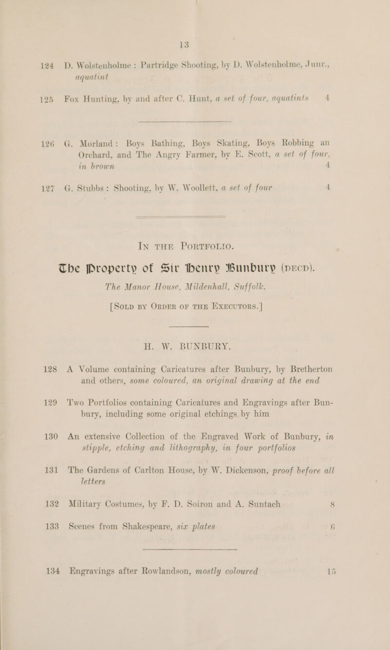 124 D. Wolstenholme : Partridge Shooting, by D. Wolstenholme, Junt., aquatint 125 Fox Hunting, by and after C. Hunt, a set of four, aquatints 4 126 G. Morland: Boys Bathing, Boys Skating, Boys Robbing an Orchard, and The Angry Farmer, by E. Scott, a set of fow in brown . &gt; | 127 G. Stubbs: Shooting, by W. Woollett, a set of four 4   IN THE PORTFOLIO. The Property of Siv henry Bunbury (pecp). The Manor House, Mildenhall, Suffolk. [So~D By ORDER OF THE ISXECUTORS. | H. W. BUNBURY. 128 A Volume containing Caricatures after Bunbury, by Bretherton and others, some coloured, an original drawing at the end 129 ‘Two Portfolios contaiming Caricatures and Engravings after Bun- bury, including some original etchings by him 130 An extensive Collection of the Engraved Work of Bunbury, in stipple, etching and lithography, in four portfolios 131 The Gardens of Carlton House, by W. Dickenson, proof before all letters 132 Military Costumes, by F. D. Soiron and A. Suntach 8 133 Scenes from Shakespeare, sia plates 6 134 Engravings after Rowlandson, mostly coloured 15