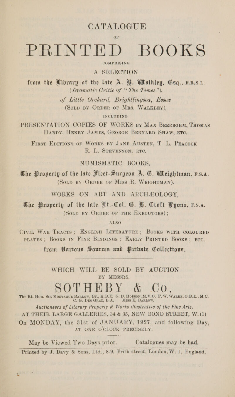 PRINTED BOOKS COMPRISING A SELECTION from the Wibrary of the late A. B. Walkley, Gsq., r.9.. (Dramatic Critic of “ The Times”’), of Little Orchard, Brightlingsea, Essex (Sotp BY ORDER oF Mrs. WALKLEY), INCLUDING PRESENTATION COPIES OF WORKS sy Max Brsrponm, THoMaAsS Harpy, Henry James, GEorcE BERNARD SHAW, ETC. First Epirions of Works BY JANE AustTEN, T. L. Peacock R. L. STEVENSON, ETC. NUMISMATIC BOOKS, The Property of the late Fleet-Surgeon A. E. Weightman, rs.a. (Sotp BY OrpDER oF Miss R. WEIGHTMAN). WORKS ON ART AND ARCHAOLOGY, Ghe Property of the late Ht.-Col. G. B. Groft Lyons, vs.a. (Soup BY ORDER OF THE EXECUTORS) ; ALSO Civin War Tracts; EneiisH LITERATURE; BooKS WITH COLOURED PLATES ; Books IN FINE BrnpinGs; EARLY Printep Books; ET¢. from Warious Sources and Pritate Collections.   WHICH WILL BE SOLD BY AUCTION BY MESSRS. Og Drath We 1 65)! AGO); The Rt. Hon. Sir Montague Bar1ow, Br., K.B.E. G. D. Hopson, M.V.O. F. W. Warr, O.B.E., M.C. C. G. Des Graz, B.A. Miss E. BaRLow. Auctioneers of Literary Property &amp; Works illustrative of the Fine Arts, AT THEIR LARGE GALLERIES, 34 &amp; 35, NEW BOND STREET, W. (1) On MONDAY, the 3lst of JANUARY, 1927, and following Day, AT ONE O CLOCK PRECISELY. May be Viewed J'wo Days prior. Catalogues may be had.  