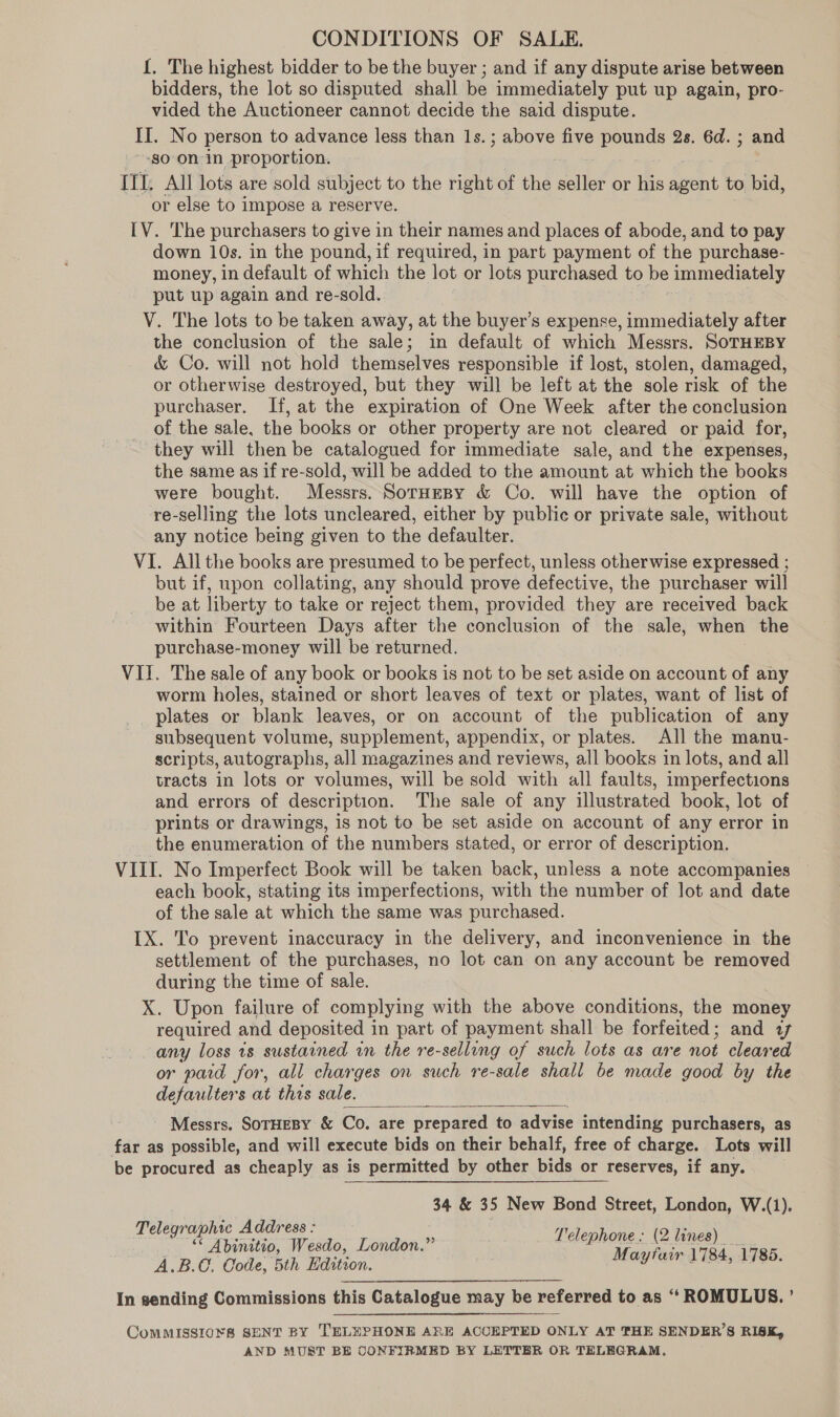 CONDITIONS OF SALE. {. The highest bidder to be the buyer ; and if any dispute arise between bidders, the lot so disputed shall be immediately put up again, pro- vided the Auctioneer cannot decide the said dispute. II. No person to advance less than 1s.; above five pounds 2s. 6d. ; and go On in proportion. III. All lots are sold subject to the right of the seller or his agent to bid, or else to impose a reserve. IV. The purchasers to give in their names and places of abode, and to pay down 10s. in the pound, if required, in part payment of the purchase- money, in default of which the lot or lots purchased to be immediately put up again and re-sold. V. The lots to be taken away, at the buyer’s expense, immediately after the conclusion of the sale; in default of which Messrs. SoTHEBY &amp; Co. will not hold themselves responsible if lost, stolen, damaged, or otherwise destroyed, but they will be left at the sole risk of the purchaser. If, at the expiration of One Week after the conclusion of the sale, the books or other property are not cleared or paid for, they will then be catalogued for immediate sale, and the expenses, the same as if re-sold, will be added to the amount at which the books were bought. Messrs. Soruesy &amp; Co. will have the option of re-selling the lots uncleared, either by public or private sale, without any notice being given to the defaulter. VI. All the books are presumed to be perfect, unless otherwise expressed ; but if, upon collating, any should prove defective, the purchaser will be at liberty to take or reject them, provided they are received back within Fourteen Days after the conclusion of the sale, when the purchase-money will be returned. VII. The sale of any book or books is not to be set aside on account of any worm holes, stained or short leaves of text or plates, want of list of plates or blank leaves, or on account of the publication of any subsequent volume, supplement, appendix, or plates. All the manu- scripts, autographs, all magazines and reviews, all books in lots, and all tracts in lots or volumes, will be sold with all faults, imperfections and errors of description. The sale of any illustrated book, lot of prints or drawings, is not to be set aside on account of any error in the enumeration of the numbers stated, or error of description. VIII. No Imperfect Book will be taken back, unless a note accompanies each book, stating its imperfections, with the number of lot and date of the sale at which the same was purchased. IX. To prevent inaccuracy in the delivery, and inconvenience in the settlement of the purchases, no lot can on any account be removed tee the time of sale. X. Upon failure of complying with the above conditions, the money required and deposited in part of payment shall be forfeited ; and af any loss ts sustained wn the re-selling of such lots as are not cleared or paid for, all charges on such re-sale shall be made good by the defaulters at thes sale. Messrs. SoTHEBY &amp; Co. are prepared to advise intending purchasers, as far as possible, and will execute bids on their behalf, free of charge. Lots will be procured as cheaply as is permitted by other bids or reserves, if any.  34 &amp; 35 New Bond Street, London, W.(1). Telegraphic Address : a _ “ Abinitio, Wesdo, London.” eee arts 1785. A.B.@, Code, 5th Hdition. y In sending Commissions this Catalogue may be referred to as ‘ROMULUS. ’ ComMISSIO¥&amp; SENT BY TELEPHONE ARE ACCEPTED ONLY AT THE SENDER’S RISK, AND MUST BE CONFIRMED BY LETTER OR TELEGRAM.