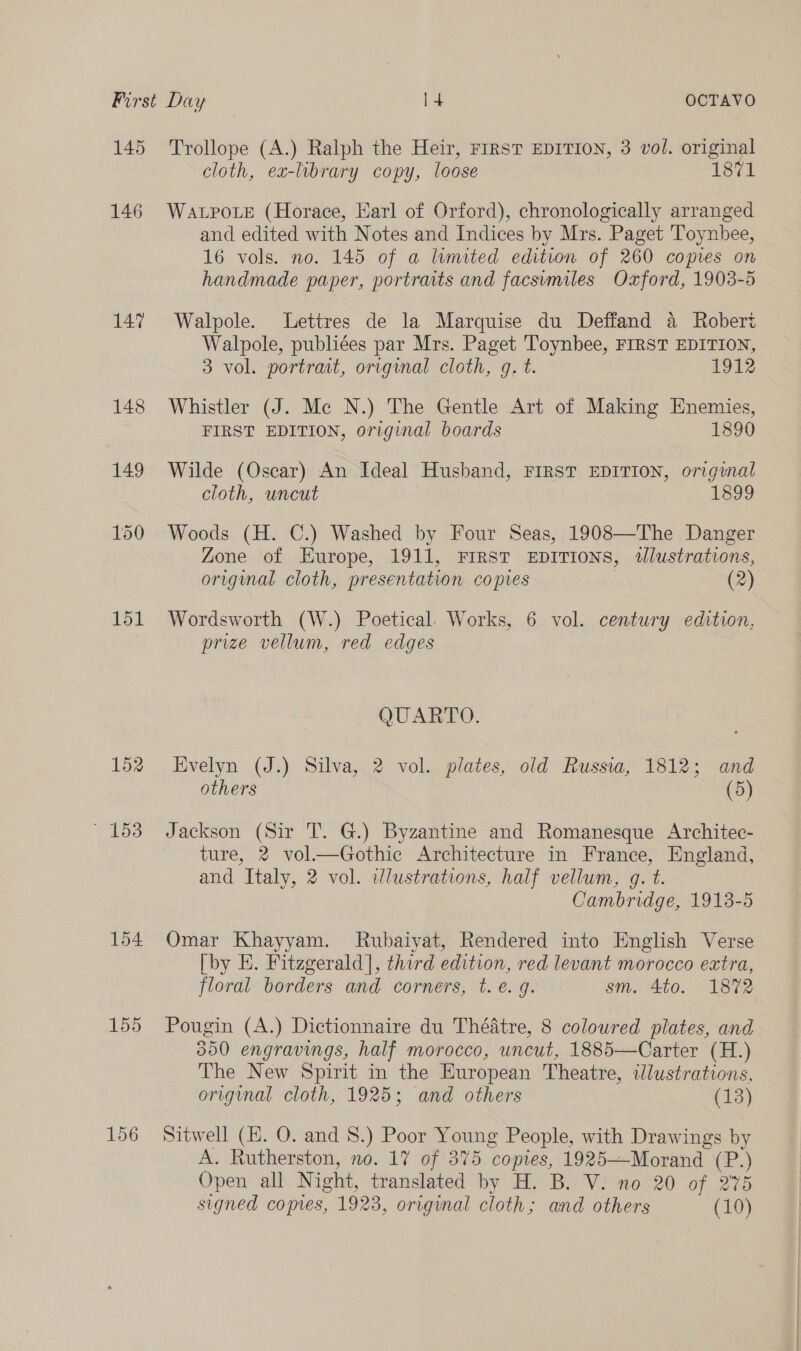 145 146 147 151 152 © 153 154 155 Trollope (A.) Ralph the Heir, FIRST EDITION, 3 vol. original cloth, ex-lbrary copy, loose 1871 WALPOLE (Horace, Earl of Orford), chronologically arranged and edited with Notes and Indices by Mrs. Paget Toynhee, 16 vols. no. 145 of a lumited edition of 260 copies on handmade paper, portraits and facsimiles Oxford, 1903-5 Walpole. Lettres de la Marquise du Deffand a Robert Walpole, publiées par Mrs. Paget Toynbee, FIRST EDITION, 3 vol. portrait, orvginal cloth, gq. t. 1912 Whistler (J. Me N.) The Gentle Art of Making Enemies, FIRST EDITION, original boards 1890 Wilde (Oscar) An Ideal Hushand, FIRST EDITION, original cloth, uncut 1899 Woods (H. C.) Washed by Four Seas, 1908—The Danger Zone of Europe, 1911, Frrst EDITIONS, tlustrations, original cloth, presentation copies (2) Wordsworth (W.) Poetical. Works, 6 vol. century edition, prize vellum, red edges QUARTO. Evelyn (J.) Silva, 2 vol. plates, old Russia, 1812; and others (5) Jackson (Sir T. G.) Byzantine and Romanesque Architec- ture, 2 vol—Gothic Architecture in France, England, and Italy, 2 vol. idlustrations, half vellum, g. t. Cambridge, 1913-5 Omar Khayyam. Rubaiyat, Rendered into English Verse [by E. Fitzgerald], third edition, red levant morocco extra, floral borders and corners, t. e.g. sm. 4to. 1872 Pougin (A.) Dictionnaire du Théatre, 8 coloured plates, and 300 engravings, half morocco, uncut, 1885—Carter (H.) The New Spirit in the European Theatre, illustrations, original cloth, 1925; and others (13) Sitwell (H. O. and 8.) Poor Young People, with Drawings by A. Rutherston, no. 17 of 375 copies, 1925—Morand (P.) Open all Night, translated by H. B. V. no 20 of 275 signed copres, 1923, original cloth; and others (10)