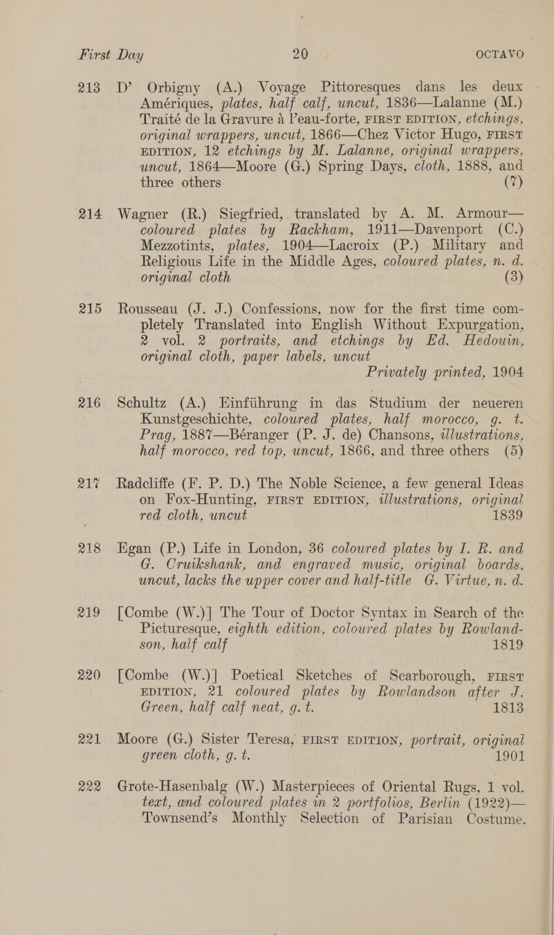213 214 215 216 218 219 220 a21 R22 D’ Orbigny (A.) Voyage Pittoresques dans les deux Amériques, plates, half calf, uncut, 1836—Lalanne (M.) Traité de la Gravure 4 Veau-forte, FIRST EDITION, etchings, original wrappers, uncut, 1866—Chez Victor Hugo, FIRST EDITION, 12 etchings by M. Lalanne, original wrappers, uncut, 1864—Moore (G.) Spring Days, cloth, 1888, and three others (7) Wagner (R.) Siegfried, translated by A. M. Armour— coloured plates by Rackham, 1911—Davenport (C.) Mezzotints, plates, 1904—Lacroix (P.) Military and Religious Life in the Middle Ages, coloured plates, n. d. original cloth (3) Rousseau (J. J.) Confessions, now for the first time com- pletely Translated into English Without Expurgation, 2 vol. 2 wportrats, and etchings by Ed. Hedouwin, original cloth, paper labels, uncut Prwately printed, 1904 Schultz (A.) Einfiihrung in das Studium der neueren Kunstgeschichte, coloured plates, half morocco, g. t. Prag, 188%7—Béranger (P. J. de) Chansons, tlustrations, half morocco, red top, uncut, 1866, and three others (5) Radcliffe (F. P. D.) The Noble Science, a few general Ideas on Fox-Hunting, FIRST EDITION, tlustrations, original red cloth, uncut 1839 Egan (P.) Life in London, 36 coloured plates by I. R. and G. Cruikshank, and engraved music, original boards, uncut, lacks the upper cover and half-title G. Virtue, n. d. [Combe (W.)] The Tour of Doctor Syntax in Search of the Picturesque, eighth edition, coloured plates by Rowland- son, half calf 1819 [Combe (W.)| Poetical Sketches of Scarborough, FIRST EDITION, 21 coloured plates by Rowlandson after J. Green, half calf neat, g. t. 1813 Moore (G.) Sister Teresa, FIRST EDITION, portrait, original green cloth, g. t. 1901 Grote-Hasenbalg (W.) Masterpieces of Oriental Rugs, 1 vol. text, and coloured plates in 2 portfolios, Berlin (1922)— Townsend’s Monthly Selection of Parisian Costume,