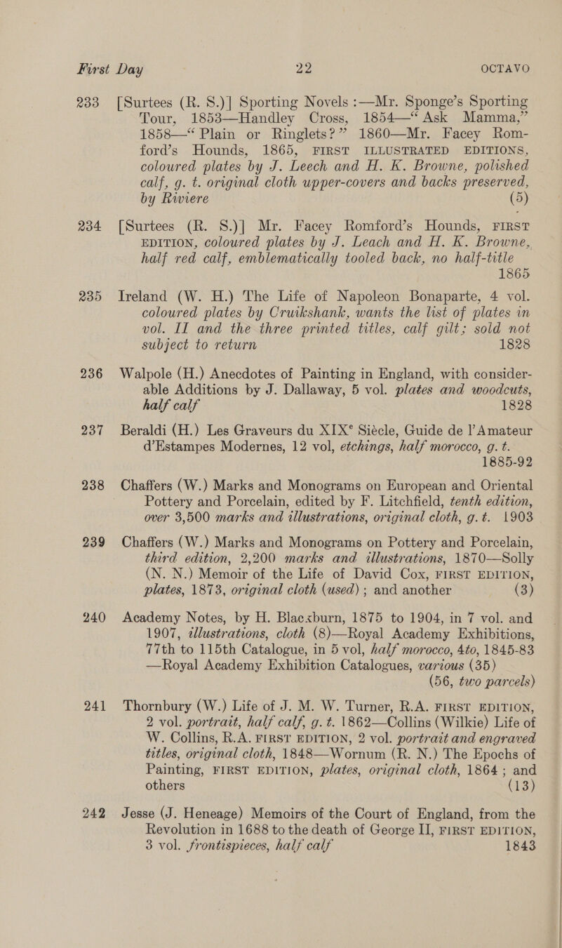 233 Ro 200 236 237 238 239 240 241 242 [Surtees (R. 8.)] Sporting Novels :—Mr. Sponge’s Sporting Tour, 1853—Handley Cross, 1854—“‘ Ask Mamma,” 1858—“ Plain or Ringlets?” 1860—Mr. Facey Rom- ford’s Hounds, 1865, FIRST ILLUSTRATED EDITIONS, coloured plates by J. Leech and H. K. Browne, polished calf, g. t. original cloth upper-covers and backs preserved, by Riviere (5) [Surtees (R. 8.)] Mr. Facey Romford’s Hounds, First EDITION, coloured plates by J. Leach and H. K. Browne, half red calf, emblematically tooled back, no half-title 1865 Treland (W. H.) The Life of Napoleon Bonaparte, 4 vol. coloured plates by Cruikshank, wants the list of plates in vol. II and the three printed titles, calf gilt; sold not subject to return 1828 Walpole (H.) Anecdotes of Painting in England, with consider- able Additions by J. Dallaway, 5 vol. plates and woodcuts, half calf 1828 Beraldi (H.) Les Graveurs du XIX°® Siécle, Guide de |’ Amateur d’Estampes Modernes, 12 vol, etchings, half morocco, g. t. 1885-92 Chaffers (W.) Marks and Monograms on European and Oriental Pottery and Porcelain, edited by F. Litchfield, tenth edition, over 3,500 marks and illustrations, original cloth, g.t. 1903 Chaffers (W.) Marks and Monograms on Pottery and Porcelain, third edition, 2,200 marks and illustrations, 187T0—Solly (N. N.) Memoir of the Life of David Cox, FIRST EDITION, plates, 1873, original cloth (used) ; and another (3) Academy Notes, by H. Blacxburn, 1875 to 1904, in 7 vol. and 1907, tllustrations, cloth (8)—Royal Academy Exhibitions, 77th to 115th Catalogue, in 5 vol, half morocco, 4t0, 1845-83 —Royal Academy Exhibition Catalogues, various (35) (56, two parcels) Thornbury (W.) Life of J. M. W. Turner, R.A. FIRST EDITION, 2 vol. portrait, half calf, g. t. 1862—Collins (Wilkie) Life of W. Collins, R.A. FIRST EDITION, 2 vol. portrait and engraved titles, original cloth, 1848—-Wornum (R. N.) The Epochs of Painting, FIRST EDITION, plates, original cloth, 1864; and others (13) Jesse (J. Heneage) Memoirs of the Court of England, from the Revolution in 1688 to the death of George II, FiRST EDITION,