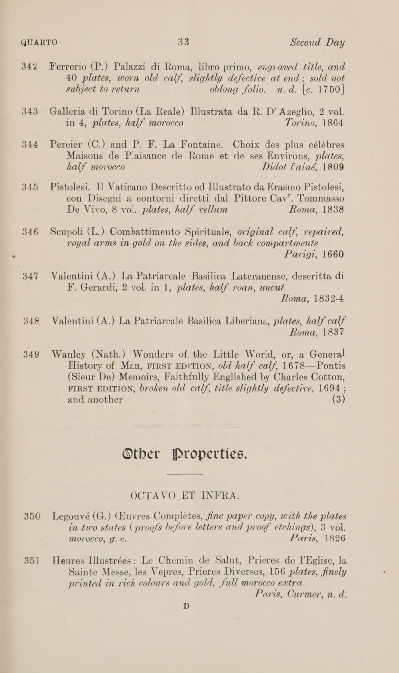 342 343 344 345 346 347 348 349 Ferrerio (P.) Palazzi di Roma, libro primo, engraved title, and 40 plates, worn old calf, slightly defective at end; sold not subject to return oblong folio. n.d. [e. 1750] Galleria di Torino (La Reale) Ilustrata da R. D’ Azeglio, 2 vol. in 4, plates, half morocco Torino, 1864 Percier (C.) and P. F. La Fontaine. Choix des plus célébres Maisons de Plaisance de Rome et de ses Environs, plates, half morocco Didot Pain€, 1809 Pistolesi. I] Vaticano Descritto ed Llustrato da Erasmo Pistolesi, con Disegni a contorni diretti dal Pittore Cav. Tommasso De Vivo, 8 vol. plates, half vellum ftoma, 1838 Scupoli (L.) Combattimento Spirituale, original calf, repaired, royal arms in gold on the sides, and back compartments Parigi, 1660 Valentini (A.) La Patriarcale Basilica Lateranense, descritta di F. Gerardi, 2 vol. in 1, plates, half roan, uncut Roma, 1832-4 Valentini (A.) La Patriarcale Basilica Liberiana, plates, half calf Roma, 1837 Wanley (Nath.) Wonders of the Little World, or, a General History of Man, FIRST EDITION, old half calf, 1678—Pontis (Sieur De) Memoirs, Faithfully Englished by Charles Cotton, FIRST EDITION, broken old calf, title slightly defective, 1694 ; and another (3) Other Properties. OCTAVO ET INFRA. 35] in two states ( proofs before letters and proof etchings), 3 vol. Moroccd, J. @. Paris, 1826 Heures Illustrées: Le Chemin de Salut, Prieres de l’Kglise, la Sainte Messe, les Vepres, Prieres Diverses, 156 plates, finely printed in rich colours and gold, full morocco extra Paris, Curmer, n. d. D