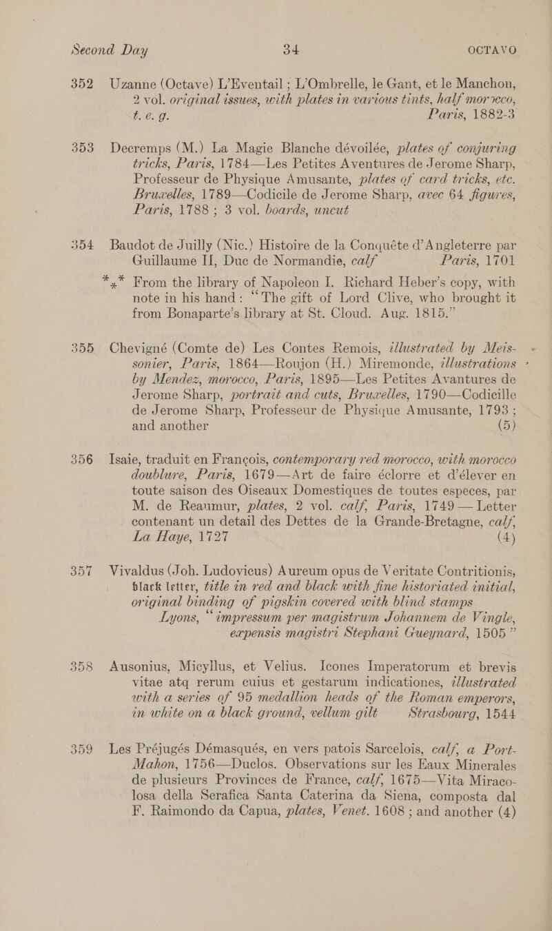 352 393 354 355 356 357 358 359 Uzanne (Octave) L’Eventail ; L’Ombrelle, le Gant, et le Manchon, 2 vol. original issues, with plates in various tints, half mor eco, bE e.0- Paris, 1882-3 Decremps (M.) La Magie Blanche dévoilée, plates of conjuring tricks, Paris, 1784—Les Petites Aventures de Jerome Sharp, Professeur de Physique Amusante, plates of card tricks, ete. Bruw«elles, 1789—Codicile de Jerome Sharp, avec 64 figures, Paris, 1788 ; 3 vol. boards, uncut Baudot de Juilly (Nic.) Histoire de la Conquéte d’ Angleterre par Guillaume II, Due de Normandie, calf Paris, 1701 *,* From the library of Napoleon I. Richard Heber’s copy, with note in his hand: “The gift of Lord Clive, who brought it from Bonaparte’s library at St. Cloud. Aug. 1815.” Chevigné (Comte de) Les Contes Remois, ¢lustrated by Meis- sonier, Paris, 1864—Roujon (H.) Miremonde, ¢llustrations ° by Mendez, morocco, Paris, 1895—Les Petites Avantures de Jerome Sharp, portrait and cuts, Brua«elles, 1790—Codicille de Jerome Sharp, Professeur de Physique Amusante, 1793 ; and another (5) Isaie, traduit en Francois, contemporary red morocco, with morocco doublure, Paris, 1679—Art de faire éclorre et d’élever en toute saison des Oiseaux Domestiques de toutes especes, par M. de Reaumur, plates, 2 vol. calf, Paris, 1749 — Letter contenant un detail des Dettes de la Grande-Bretagne, calf, La Haye, 1727 (4) Vivaldus (Joh. Ludovicus) Aureum opus de Veritate Contritionis, black letter, tetle in red and black with fine historiated initial, original binding of pigskin covered with blind stamps Lyons, * impressum per magistrum Johannem de Vingle, expensis magistr. Stephani Gueynard, 1505” Ausonius, Micyllus, et Velius. Icones Imperatorum et brevis vitae atq rerum cuius et gestarum indicationes, ¢llustrated with a series of 95 medallion heads of the Roman emperors, in white on a black ground, vellum gilt Strasbourg, 1544 Les Préjugés Démasqués, en vers patois Sarcelois, calf, a Port- Mahon, 1756—Duclos. Observations sur les Eaux Minerales de plusieurs Provinces de France, calf, 1675—Vita Miraco- losa della Serafica Santa Caterina da Siena, composta dal