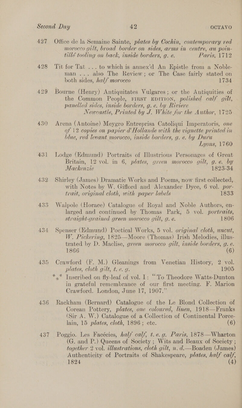 427 428 430 439 434 43 Cr 436 437 Office de la Semaine Sainte, plates by Cochin, contemporary red morocco gilt, broad border on sides, arms in centre, au poin- tullé tooling on back, inside borders, g. é. Paris, 1712 Tit for Tat ... to which is annex’d An Epistle from a Noble- man ... also The Review; or The Case fairly stated on both sides, half morocco 1734 Bourne (Henry) Antiquitates Vulgares; or the Antiquities of the Common People, FIRST EDITION, polished calf gilt, panelled sides, inside borders, g. e. by Riviere Newcastle, Printed by J. White for the Author, 1725 Arena (Antoine) Meygro Entreprisa Catoliqui Imperatoris, one of 12 copies on papier d’ Hollande with the vignette printed im blue, ved levant morocco, inside borders, g. e. by Dur'u Lyons, 1760 Lodge (Edmund) Portraits of Illustrious Personages of Great Britain, 12 vol. in 6, plates, green morocco gilt, g.e. by Mackenzie 1823-34 Shirley (James) Dramatic Works and Poems, now first collected, with Notes by W. Gifford and Alexander Dyce, 6 vol. por- trait, original cloth, with paper labels 133 Walpole (Horace) Catalogue of Royal and Noble Authors, en- larged and continued by Thomas Park, 5 vol. portraits, straight-grained green morocco gilt, g. é. 1806 Spenser (Edmund) Poetical Works, 5 vol. original cloth, uncut, W. Pickering, 1825—Moore (Thomas) Irish Melodies, illus- trated by D. Maclise, green morocco gilt, inside borders, g. eé. 1866 (6) Crawford (I. M.) Gleanings from Venetian History, 2 vol. plates, cloth gilt, t. e. g. 1905 in grateful remembrance of our first meeting. F. Marion Crawford. London, June 17, 1907.” Rackham (Bernard) Catalogue of the Le Blond Collection of Corean Pottery, plates, one coloured, linen, 1918—Franks (Sir A. W.) Catalogue of a Collection of Continental Porce- lain, 15 plates, cloth, 1896; etc. (6) Poggio. Les Facécies, half calf, t.e.g. Paris, 1878—Wharton (G. and P.) Queens of Society ; Wits and Beaux of Society ; together 2 vol. illustrations, cloth gilt, n. d.—Boaden (James) Authenticity of Portraits of Shakespeare, plates, half arf