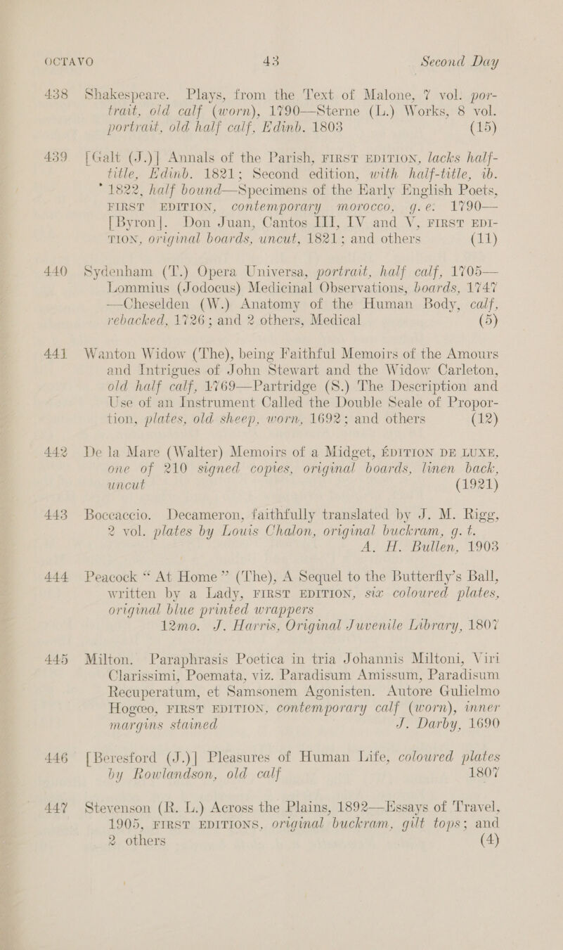 438 439 440 44] 442 443 444 445 446 447 Shakespeare. Plays, from the Text of Malone, 7 vol. por- trait, old calf (worn), 1790—Sterne (L.) Works, 8 vol. portrait, old half calf, Edinb. 1803 (15) [Galt (J.)| Annals of the Parish, FIRST EDITION, lacks half- title, Hdinb. 1821; Second edition, with half-title, ab. 1822, half bound—Specimens of the Early English Poets, FIRST EDITION, contemporary morocco, g.e: 1790 [Byron]. Don Juan, Cantos III, IV and V, First zEpr- TION, original boards, uncut, 1821; and others (11)  Sydenham (T’.) Opera Universa, portrait, half calf, 1705— Lommius (Jodocus) Medicinal Observations, boards, 1747 —Cheselden (W.) Anatomy of the Human Body, calf, rebacked, 1726; and 2 others, Medical (5) Wanton Widow (The), being Faithful Memoirs of the Amours and Intrigues of John Stewart and the Widow Carleton, old half calf, 4769—Partridge (S.) The Description and Use of an Instrument Called the Double Seale of Propor- tion, plates, old sheep, worn, 1692; and others (12) De la Mare (Walter) Memoirs of a Midget, EDITION DE LUXE, one of 210 signed copres, original boards, linen back, uncut (1921) Boceaccio. Decameron, faithfully translated by J. M. Rigg, 2 vol. plates by Louis Chalon, original buckram, gq. t. A. H. Bullen, 1903 Peacock “ At Home” (The), A Sequel to the Butterfly’s Ball, written by a Lady, FIRST EDITION, six coloured plates, original blue printed wrappers 12mo. J. Harris, Original Juvenile Library, 1807 Milton. Paraphrasis Poetica in tria Johannis Miltoni, Viri Clarissimi, Poemata, viz. Paradisum Amissum, Paradisum Recuperatum, et Samsonem Agonisten. Autore Gulielmo Hogceo, FIRST EDITION, contemporary calf (worn), imner margins stained J: Darby, 1690 [Beresford (J.)] Pleasures of Human Lite, coloured plates by Rowlandson, old calf 1807 Stevenson (R. L.) Across the Plains, 1892—Lssays of Travel, 1905, FIRST EDITIONS, original buckram, gilt tops; and