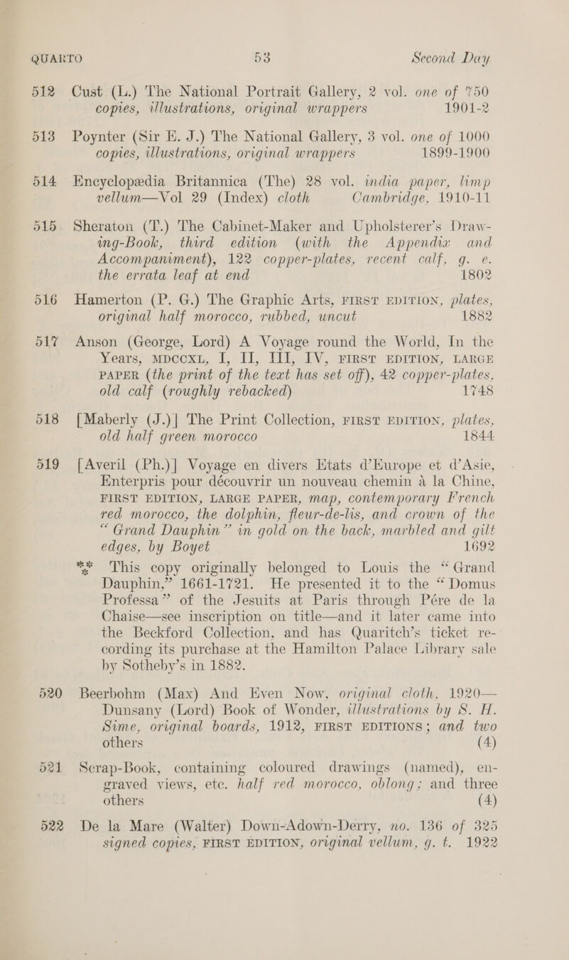 512 Cust (L.) The National Portrait Gallery, 2 vol. one of '%50 copies, illustrations, original wrappers 1901-2 513 Poynter (Sir EK. J.) The National Gallery, 3 vol. one of 1000 copies, illustrations, original wrappers 1899-1900 514 Encyclopedia Britannica (The) 28 vol. india paper, limp vellum—Vol 29 (Index) cloth Cambridge, 1910-11 515 Sheraton (T.) The Cabinet-Maker and Upholsterer’s Draw- wng-Book, third edition (with the Appendia and Accompaniment), 122 copper-plates, recent calf, g. e. the errata leaf at end 1802 516 Hamerton (P. G.) The Graphic Arts, FIRST EDITION, plates, origmal half morocco, rubbed, uncut 1882 517 Anson (George, Lord) A Voyage round the World, In the Years, mpcoxt, I, Ll, Il], IV, FIRST EDITION, LARGE PAPER (the print of the text has set off), 42 copper es old calf (roughly rebacked) 1748 518 [Maberly (J.)| The Print Collection, rirst EDITION, plates, old half green morocco 1844 519 [Averil (Ph.)] Voyage en divers Etats d’Hurope et d’Asie, Hnterpris pour découvrir un nouveau chemin a la Chine, FIRST EDITION, LARGE PAPER, map, contemporary I’rench red morocco, the dolphin, fleur-de-lis, and crown of the “Grand Dauphin” in gold on the back, marbled and gilt edges, by Boyet 1692 : This copy originally belonged to Louis the “ Grand Dauphin,” 1661-1721. He presented it to the “* Domus Professa” of the Jesuits at Paris through Pére de la Chaise—see inscription on title—and it later came into the Beckford Collection, and has Quaritch’s ticket re- cording its purchase at the Hamilton Palace Library sale by Sotheby’s in 1882. * 3 520 Beerbohm (Max) And Even Now, original cloth, 1920— Dunsany (Lord) Book of Wonder, ilustrations by S. H. Sime, original boards, 1912, FIRST EDITIONS; and two others (4) 521 Secrap-Book, containing coloured drawings (named), en- graved views, etc. half red morocco, oblong; and three others (4) 522 De la Mare (Walter) Down-Adown-Derry, no. 136 of 325 signed copies, FIRST EDITION, original vellum, g. t. 1922