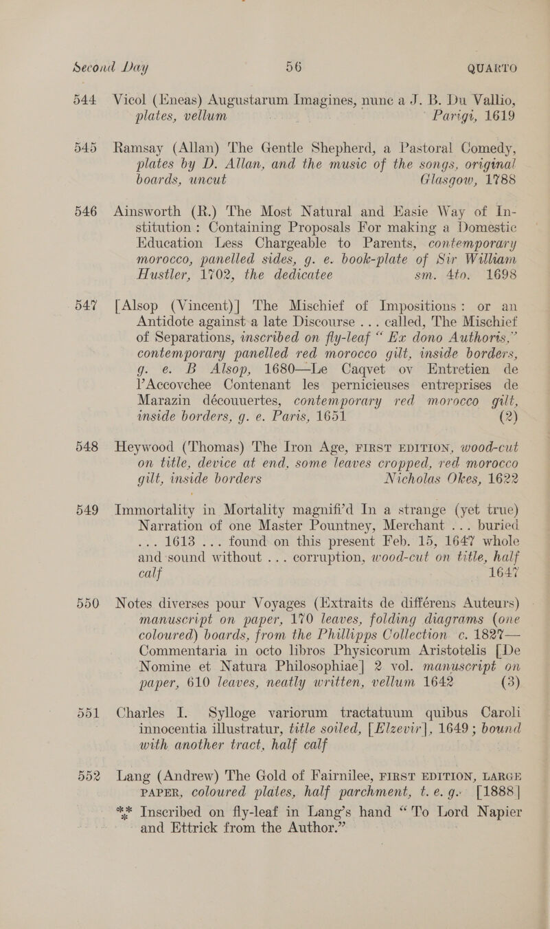 544 546 O47 548 549 500 Vicol (ineas) Augustarum ee nune a J. B. Du Vallio, plates, vellum “yeh | Parigt, 1619 Ramsay (Allan) The Gentle Shepherd, a Pastoral Comedy, plates by D. Allan, and the music of the songs, original boards, uncut Glasgow, 1788 Ainsworth (R.) The Most Natural and Easie Way of In- stitution : Containing Proposals For making a Domestic Education Less Chargeable to Parents, contemporary morocco, panelled sides, g. e. book-plate of Sir William Hustler, 1702, the dedicatee sm. 4to, 1698 [| Alsop (Vincent)| The Mischief of Impositions: or an Antidote against a late Discourse ... called, The Mischief of Separations, inscribed on fly-leaf “ Ex dono Authoris,” contemporary panelled red morocco gilt, inside borders, g. e@ B Alsop, 1680—Le Caqvet ov Entretien de PAccovehee Contenant les pernicieuses entreprises de Marazin découuertes, contemporary red morocco gilt, wnside borders, g. e. Paris, 1651 (2) Heywood (Thomas) The Iron Age, FIRST EDITION, wood-cut on title, device at end, some leaves cropped, red morocco gut, inside borders Nicholas Okes, 1622 Immortality in Mortality magnifi’d In a strange (yet true) Narration of one Master Pountney, Merchant ... buried . 1613 ... found on this present Feb. 15, 1647 whole and sound without ... corruption, wood-cut on title, half calf 1647 Notes diverses pour Voyages (lxtraits de différens Auteurs) manuscript on paper, 170 leaves, folding diagrams (one coloured) boards, from the Philipps Collection. c. 182%— Commentaria in octo hbros Physicorum Aristotelis [De Nomine et Natura Philosophiae] 2 vol. manuscript on paper, 610 leaves, neatly written, vellum 1642 (3) Charles I. Sylloge variorum tractatuum quibus Caroli innocentia illustratur, title soiled, | Elzevir], 1649 ; bound with another tract, half calf | Lang (Andrew) The Gold of Fairnilee, First EDITION, LARGE PAPER, coloured plates, half parchment, t. e.g. [1888 | ** Inscribed on fly-leaf in Lang’s hand “ To Lord Napier and Ettrick from the Author.”