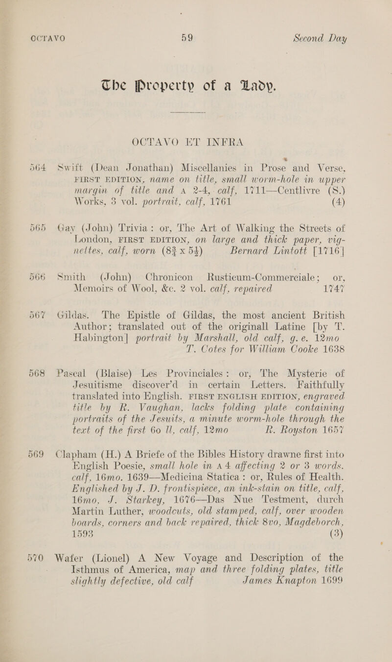 O64 065 566 568 569 O70 The Property of a Dady. OCTAVO ET INFRA = Switt (Dean Jonathan) Miscellanies in Prose and Verse, FIRST EDITION, name on title, small worm-hole im upper margun of title and a 2-4,- calf, 1711—Centlivre (S.) Works, 3 vol. portrait, calf, 1761 (4) Gay (John) Trivia: or, The Art of Walking the Streets of London, FIRST EDITION, on large and thick paper, vig- nettes, calf, worn (8% x 5$) Bernard Lintott [1716 | Snuth (John) Chronicon Rusticum-Commerciale; or, Memoirs of Wool, &amp;ce. 2 vol. calf, repaired 1747 Gildas. The Epistle of Gildas, the most ancient British Author; translated out of the originall Latine [by T. Habington| portrait by Marshall, old calf, g.e. 12mo T. Cotes for William Cooke 16388 Pascal (Blaise) Les Provinciales: or, The Mysterie of Jesuitisme discover’d in certain Letters. Faithfully translated into English. FIRST ENGLISH EDITION, engraved title by R. Vaughan, lacks folding plate containing portraits of the Jeswts, a minute worm-hole through the text of the first 60 Il, calf, 12mo Rh. Royston 1657 Clapham (H.) A Briefe of the Bibles History drawne first into English Poesie, small hole in a4 affecting 2 or 3 words. calf, 16mo. 1639—Medicina Statica: or, Rules of Health. Englished by J. D. frontispiece, an ink-stain on title, calf, 1l6mo, J. Starkey, 1676—Das Nue Testment, durch Martin Luther, woodcuts, old stamped, calf, over wooden boards, corners and back repaired, thick 8v0, Magdeborch, 1593 (3) Water (Lionel) A New Voyage and Description of the Isthmus of America, map and three folding plates, title slightly defective, old calf James Knapton 1699