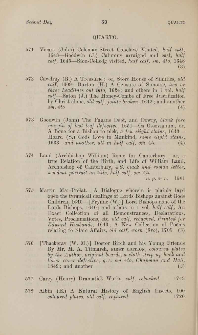 o¢1 O42 574. 576 51 578 QUAREO: Vicars (John) Coleman-Street Conclave Visited, half calf, 1648—Goodwin (J.) Calumny arraignd and east, half calf, 1645—Sion-Colledg visited, ge calf, sm. 4to, 1648 (3) es (R.) A Treasurie: or, Store House of Similies, old calf, 1609-—Burton (H.) A Censure of Simonie, two or three headlines cut into, 1624; and others in 1 vol. half calf-—Haton (J.) The Honey-Combe of Free Justification by Christ alone, old calf, joints broken, 1642; and another sm. 4to (4) Goodwin (John) The Pagans Debt, and Dowry, blank fore margin of last leaf defectwe, 1651—Os Ossovianum, or, A Bone for a Bishop to pick, a few slight stains, 1643— Hoard (S8.) Gods Love to Mankind, some slight staims, 1633—and another, all in half calf, sm. 4to (4) Laud (Archbishop Wiliam) Rome for Canterbury: or, a true Relation of the Birth, and Life of William Laud, Archbishop of Canterbury, 4/1. black and roman letter, woodcut portrat on title, half calf, sm. 4to n. porn. 1641 Martin Mar-Prelat. A Dialogue wherein is plainly layd open the tyranicall dealings of Lords Bishops against Gods Children, 1640—[ Prynne (W.)| Lord Bishops none of the Lords Bishops, 1640; and others in 1 vol. half calf; An Exact Collection of all Remonstrances, Declarations, Votes, Proclamations, ete. old calf, rebacked, Printed for Edward Husbands, 1648; A New Collection of Poems relating to State Affairs, old calf, worn (8vo), 1705 (8) [Thackeray (W. M.)] Doctor Birch and his Young Friends By Mr. M. A. Titmarsh, FIRST EDITION, coloured plates by the Author, original boards, a cloth strip up back and lower cover defective, g.e. sm. 4to, Chapman and Hall, 1849; and another (2) Carey (Henry) Dramatick Works, calf, rebacked 1743 Albin (E.) A Natural History of English Insects, 100 coloured plates, old calf, repavred 1720