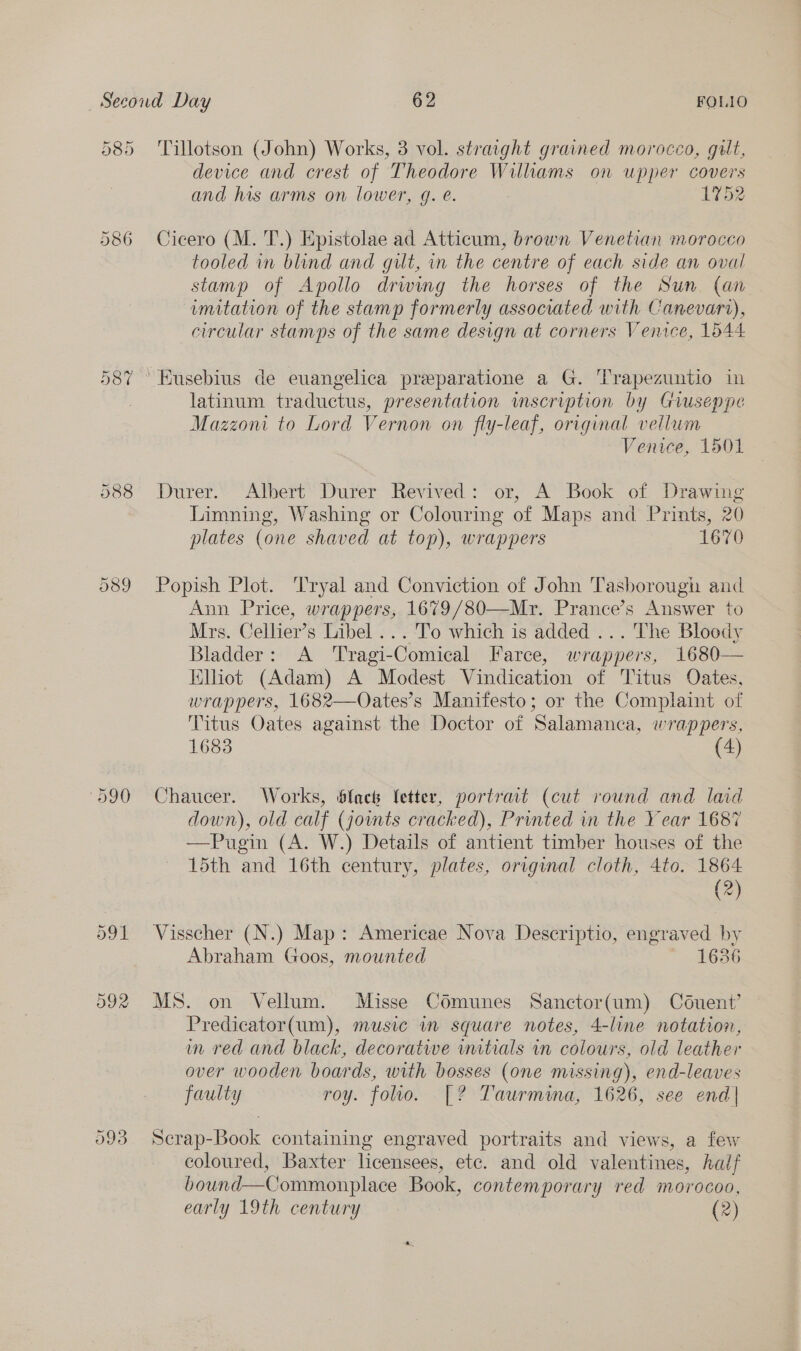 On CO -~2 588 O89 093 Tillotson (John) Works, 3 vol. straight grained morocco, gult, device and crest of Theodore Wilhams on upper covers and his arms on lower, q. e. 1752 Cicero (M. T.) Epistolae ad Atticum, brown Venetian morocco tooled in blind and gut, in the centre of each side an oval stamp of Apollo drwing the horses of the Sun (an imitation of the stamp formerly associated with Canevari), circular stamps of the same design at corners Venice, 1644 latinum traductus, presentation wmscription by Giuseppe Mazzoni to Lord Vernon on fly-leaf, original vellum Venice, 1501 Durer. Albert Durer Revived: or, A Book of Drawing Limning, Washing or Colouring of Maps and Prints, 20 plates (one shaved at top), wrappers 1670 Popish Plot. Tryal and Conviction of John Tasborough and Ann Price, wrappers, 1679/80—Mr. Prance’s Answer to Mrs. Cellier’s Libel ... To which is added ... The Bloody Bladder: A ‘Tragi-Comical Farce, wrappers, 1680— Elliot (Adam) A Modest Vindication of Titus Oates, wrappers, 1682—Oates’s Manifesto; or the Complaint of Titus Oates against the Doctor of Salamanca, wrappers, 1683 (4) Chaucer. Works, blac letter, portrait (cut round and laid down), old calf (jowmts cracked), Printed in the Year 1687 —Pugin (A. W.) Details of antient timber houses of the 15th and 16th century, plates, original cloth, 4to. 1864 (2) Visscher (N.) Map: Americae Nova Descriptio, engraved by Abraham Goos, mounted 1636 MS. on Vellum. Misse Comunes Sanctor(um) Céduent’ Predicator(um), music in square notes, 4-line notation, in red and black, decoratwe witials in colours, old leather over wooden boards, with bosses (one missing), end-leaves faulty roy. foo. [? Taurmina, 1626, see end| Scrap-Book containing engraved portraits and views, a few coloured, Baxter licensees, ete. and old valentines, haif bound—Commonplace Book, contemporary red morocoo,