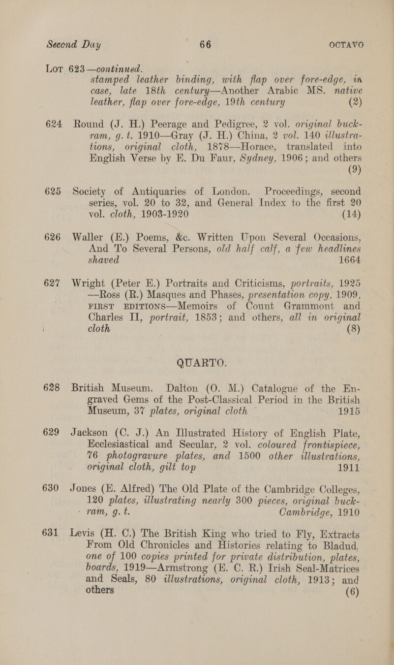 624 625 626 627 628 629 630 stamped leather binding, with flap over fore-edge, wn case, late 18th century—Another Arabic MS. natwe leather, flap over fore-edge, 19th century (2) Round (J. H.) Peerage and Pedigree, 2 vol. original buck- ram, g. t. 1910—Gray (J. H.) China, 2 vol. 140 dlustra- tions, original cloth, 18%8—Horace, translated into English Verse by E. Du Faur, Sydney, 1906; and others (9) Society of Antiquaries of London. Proceedings, second series, vol. 20 to 32, and General Index to the first 20 vol. cloth, 1903-1920 (14) Waller (H.) Poems, &amp;c. Written Upon Several Occasions, And To Several Persons, old half calf, a few headlines shaved 1664 Wright (Peter EH.) Portraits and Criticisms, portratts, 1925 —Ross (R.) Masques and Phases, presentation copy, 1909, FIRST EDITIONS—Memoirs of Count Grammont and Charles II, portrait, 1853; and others, all in original cloth (8) QUARTO. British Museum. Dalton (O. M.) Catalogue of the En- graved Gems of the Post-Classical Period in the British Museum, 37 plates, original cloth — ‘1915 Jackson (C. J.) An Illustrated History of English Plate, Ecclesiastical and Secular, 2 vol. coloured frontispiece, 76 photogravure plates, and 1500 other illustrations, original cloth, gilt top 1 Gia: Jones (EH. Alfred) The Old Plate of the Cambridge Colleges, 120 plates, illustrating nearly 300 pieces, original buck- + Pan, o. Cambridge, 1910 Levis (H. C.) The British King who tried to Fly, Extracts From Old Chronicles and Histories relating to Bladud, one of 100 copies printed for prwate distribution, plates, boards, 1919—Armstrong (H. C. R.) Irish Seal-Matrices and Seals, 80 «lustrations, original cloth, 1913; and
