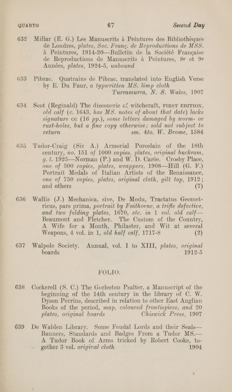 632 633 634. 636 637 638 639 Millar (E. G.) Les Manuscrits 4 Peintures des Bibliothéques de Londres, plates, Soc. Frang. de Reproductions de MSS. a Peintures, 1914-20—Bulletin de la Société Francaise de Reproductions de Manuscrits a Peintures, 8e et 9e Années, plates, 1924-5, unbound Pibrac. Quatrains de Pibrac, translated into English Verse by E. Du Faur, a typwritten MS. mp cloth Turramurra, N. 8. Wales, 190% Scot (Reginald) The discouerie of witchcraft, FIRST EDITION, old calf (c. 16438, has MS. notes of about that date) lacks signature ce (16 pp.), some letters damaged by worm- or rust-holes, but a fine copy otherwise; sold not subject to return sm. 4to. W. Brome, 1584 Tudor-Craig (Sir A.) Armorial Porcelain of the 18th century, no. 151 of 1000 copies, plates, original buckram, g. t. 1925—Norman (P.) and W. D. Caroe. Crosby Place, one of 500 copies, plates, wrappers, 1908—Hill (G. F.) Portrait Medals of Italian Artists of the Renaissance, one of 750 comes, plates, original cloth, gilt top, 1912; and others (7) Wallis (J.) Mechanica, sive, De Modu, Tractatus Geomet- ricus, pars prima, portrait by Faithorne, a trifle defectwe, and two foldug plates, 1670, etc. in 1 vol. old calf— Beaumont and Fletcher. The Custom of the Country, A Wife for a Month, Philaster, and Wit at several Weapons, 4 vol. in 1, old half calf, 1717-8 (2) Walpole Society. ne, vol. I to XIII, plates, original boards 1912-5 FOLIO. Cockerell (S. C.) The Gorleston Psalter, a Manuscript of the beginning of the 14th century in the library of C. W. Dyson Perrins, described in relation to other Hast Anglian Books of the period, map, coloured frontisprece, and 20 plates, original boards Chiswick Press, 190% De Walden Library. Some Feudal Lords and their Seals— Banners, Standards and Badges From a Tudor MS.— A Tudor Book of Arms tricked by Robert Cooke, to- gether 3 vol. original cloth 1904