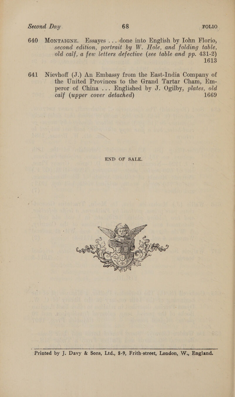 640 Montaigne. Essayes ... done into English by John Florio, second edition, portrat by W. Hole, and folding table, old calf, a few letters defectwe (see table and pp. 431-2) 1613 641 Nievhoff (J.) An Embassy from the East-India Company of the United Provinces to the Grand Tartar Cham, Hm- peror of China ... Englished by J. Ogilby, plates, old calf (upper cover “ detached) 1669  : Printed by J. Davy &amp; Sons, Ltd., 8-9, Frith-street, London, W., England.