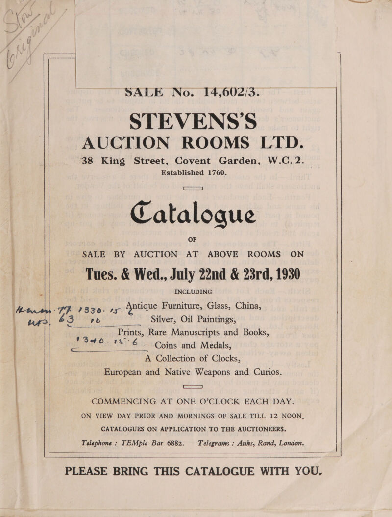   STEVENS'S AUCTION ROOMS LTD. 38 King Street, Covent Garden, W.C. 2. | Established 1760. Cataloque SALE BY AUCTION AT ABOVE ROOMS ON Tues. &amp; Wed., July 22nd &amp; 23rd, 1930 INCLUDING PR 1330. 15 dpatique Furniture, Glass, China, &amp; = ead a ~ Silver, Oil Paintings, Pants, Rare Manuscripts and Books, ers Ys Coins and Medals, A Collection of Clocks, European and Native Weapons and Curios. $ Set - epee i A csazmmes| COMMENCING AT ONE O’CLOCK EACH DAY. ON VIEW DAY PRIOR AND MORNINGS OF SALE TILL I2 NOON, CATALOGUES ON APPLICATION TO THE AUCTIONEERS. Telephone : TEMpie Bar 6882. | Telegrams : Auks, Rand, London.  SALE No. 14,602/3. — |  