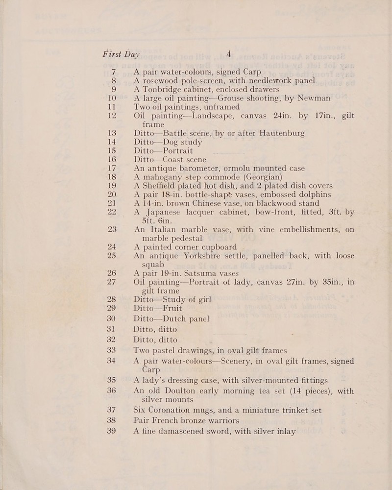 33 A pair water-colours, signed Carp A rosewood pole-screen, with needlework panel A Tonbridge cabinet, enclosed drawers A large oil painting—Grouse shooting, by Newman Two oil paintings, unframed Oil painting—Landscape, canvas 24in. by 17in., gilt frame Ditto—Battle scene, by or after Hautenburg Ditto—Dog study Ditto—Portrait Ditto—Coast scene An antique barometer, ormolu mounted case A mahogany step commode (Georgian) A Sheffield plated hot dish, and 2 plated dish covers A pair 18-in. bottle-shapt vases, embossed dolphins A 14-in. brown Chinese vase, on blackwood stand A Japanese lacquer cabinet, bow-front, fitted, 3ft. by S{t. 6in. An Italian marble vase, with vine embellishments, on marble pedestal A painted corner cupboard An antique Yorkshire settle, panelled back, with loose squab A pair 19-in. Satsuma vases Oil painting—Portrait of lady, canvas 27in. by 35in., in gilt frame Ditto—Study of girl Ditto—Fruit Ditto—Dutch panel Ditto, ditte Ditto, ditto Two pastel drawings, in oval gilt frames A pair water-colours—Scenery, in oval gilt frames, signed Carp A lady’s dressing case, with silver-mounted fittings An old Doulton early morning tea set (14 pieces), with silver mounts Six Coronation mugs, and a miniature trinket set Pair French bronze warriors A fine damascened sword, with silver inlay