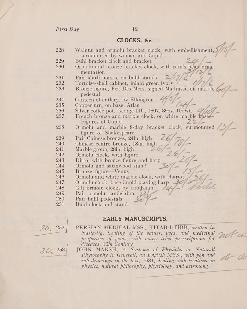 CLOCKS, &amp;c. ie 228 Walnut and ormolu bracket clock, with embellishment, US/- surmounted by woman and Cupid pie! ty é 229 Buhl bracket clock and bracket nL fm 230 Ormolu and bronze bracket clock, with ram’s head orna- mentation ti, ra (é/ &amp; 231 Pair Marli horses, on buhl stands 2AH7/¢o % Y¥ 232 Tortoise-shell cabinet, inlaid green ivory ¢ _ hi) A 233 Bronze figure, Fea Des Mers, signed Madrassi, oft Mawes ec; aS pedestal »phett ) 234 Canteen of cutlery, by Elkington “O/— fh 235 Copper urn, on base, Atlas * 16ff{— HS 236 Silver coffee pot, George III., 1807, 390z. 10dvt. H/eS/ 237 French bronze and marble clock, on white marble baseZ— Figures of Cupid Pa eS eS. 238 Ormolu and marble 8-day bracket clock, surmiounted / figure of Shakespeare SV, 239 Pair Chinese bronzes, 24in. high #6/ 2 / 240 Chinese centre bronze, 18in. high pléfn- 241 Marble group, 28in. high aCf—~ _f, 242 Ormolu clock, with figure xC/ 243 Ditto, with bronze figure and harp _£0/= 244 Ormolu and satinwood stand ag [iy er 245 Bronze figure—Venus / a. y i. 246 Ormolu and white marble clock, with BUM OLE 5 cy 247 Ormolu clock, base Cupid playing na pe} ts, 248 Gilt ormolu clock, by Frodsham _ 0 tht ae 249 Pair ormolu candelabra — Le Fa / 250) Pair buhl pedestals esl — 251 Buhl clock and stand ‘ EARLY MANUSCRIPTS. IO 252 PERSIAN MEDICAL MSS., KITAB-I-TIBB, | written in _—— Nasta-liq, treating of the ‘values, USES, and medicinal Qy »f ; properties of gems, with many tried prescriptions 10, diseases, 16th Century ad 053 | JOHN MARSH, A Systeme of Physicks or Naturall Poe ier el Phylosophy in Generall, an English MSS., with pen and ink drawings in the text, 1681, dealing with treatises on ~~ physics, natural philosophy, physiology, and astronomy