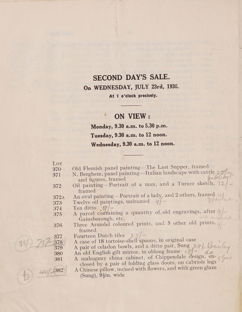 SECOND DAY’S SALE. On WEDNESDAY, JULY 23rd, 1936. At 1 o’clock precisely. ~ ON VIEW: Monday, 9.30 a.m. to 5.30 p.m. Tuesday, 9.30 a.m. to 12 noon. Wednesday, 9.30 a.m. to 12 noon. 370 Old Flemish panel painting—The Last Supper, framed oe i N. Berghem, panel painting—lItalian landscape with cattle 9. rf and figures, framed. pets (nor B72 Oil painting— Portrait of a man, and a Turner sketch, 32 | x framed 3724 Anoval painting—Portrait of a lady, and 2 others, framed ») | 3/3 Twelve oil paintings, unframed 4/—- ¥) 374 Ten ditto, &amp;/- 375 A parcel rl aining a quantity of,old engravings, after g Gainsborough, etc. 376 Three Arundel coloured prints, and 5 other old prints, framed edd Fourteen Dutch tiles 2q/- 379 A pair of celadon bowls, and a ditto pair, Sung as) [$&lt; 380 An old English gilt mirror, in oblong frame | &gt;| — har ) 381 A mahogany china cabinet, of Chippendale design, en- closed by a pair of folding glass doors, on cabriole legs © (Sung), 94in. wide