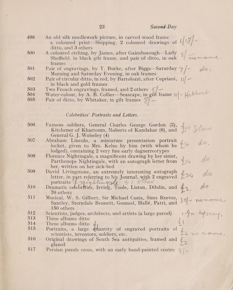 498 500 501 902 503 904 505 506 S07 23 Second Day An old silk needlework picture, in carved wood frame a coloured print—Shipping, 2 coloured drawings of ditto, and 3 others A coloured etching, by James, after Gainsborough—Lady Sheffield, in black gilt frame, and pair of ditto, in oak frames Pair of engravings, by T. Burke, after Biggs—Saturday ‘y Morning and Saturday Evening, i in oak frames Pair of circular ditto, in red, by Bartolozzi, after Cupriani, in black and gold frames : Two French engravings, framed, and 2 others 4/— Water-colour, by A. B. Collier—Seascape, in gilt frame 4}]- Pair of ditto, by Whitaker, in gilt frames &gt;7/ — Celebrities’ Portraits and Letters. Famous soldiers, General Charles George Gordon (2), Kitchener of Khartoum, Roberts of Kandahar (6), and General G. J. Wolseley (4) Abraham Lincoln, a miniature presentation portrait lodged), containing 2 very fine early daguerreotypes Florence Nightingale, a magnificent drawing by her sister, Parthenope Nightingale, with an autograph letter from her, written on her sick-bed David Livingstone, an sree interesting autograph letter, in part oP ua his oun with 2 engraved portraits Ea i Dramatic ce ebrtt he eee Toole, ee Tabeind and 70 others Musical, W. S. Gilbert, Sir Michael Costa, Sims Reeves, Santley, Sterndale Bennett, Gounod, Hallé, Patti, and 150 others Scientists, judges, architects, and artists (a large parcel) Three albums ditto Three albums ditto scientists, inventors, soldiers, etc. Original drawings of South Sea antiquities, framed and . glazed Persian puzzle cross, with an early hand-painted centre