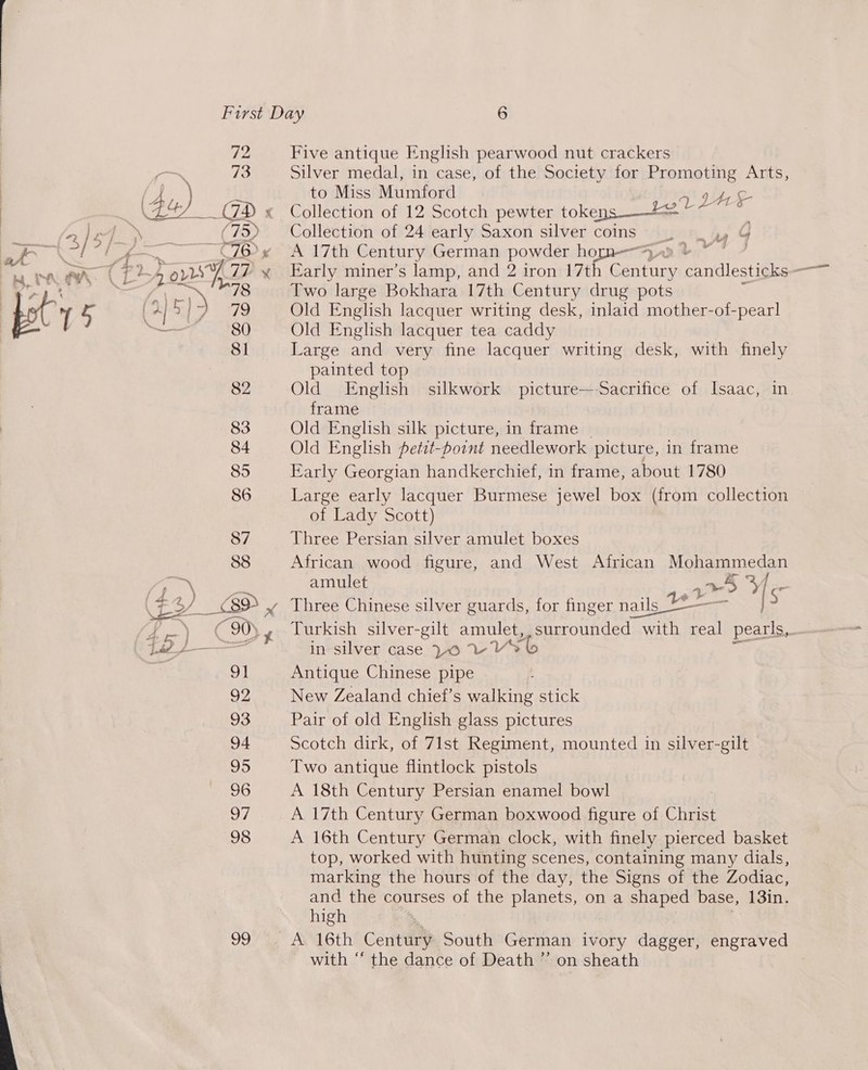  72 73 99 Five antique English pearwood nut crackers Silver medal, in case, of the Society for Promoting Arts, to Miss Mumford 7 Collection of 12 Scotch pewter tokens = cd Collection of 24 early Saxon silver coins. yy G A 7th Century German powder ho en, 7 AY Two large Bokhara 17th Century drug pots Old English lacquer writing desk, inlaid mother-of-pearl Old English lacquer tea caddy Large and very fine lacquer writing desk, with finely painted top Old English silkwork picture—-Sacrifice of Isaac, in frame Old English silk picture, in frame Old English fetit-point needlework picture, in frame Early Georgian handkerchief, in frame, about 1780 Large early lacquer Burmese jewel box (from collection of Lady Scott) Three Persian silver amulet boxes African wood figure, and West African Mohammedan Three Chinese silver guards, for finger nails “— ~ in silver case LO VVS Antique Chinese pipe New Zealand chief’s walking stick Pair of old English glass pictures Scotch dirk, of 71st Regiment, mounted in silver-gilt Two antique flintlock pistols A 18th Century Persian enamel bowl A 17th Century German boxwood figure of Christ A 16th Century German clock, with finely pierced basket top, worked with hunting scenes, containing many dials, marking the hours of the day, the Signs of the Zodiac, and the courses of the planets, on a shaped base, 13in. high with “ the dance of Death ”’ on sheath