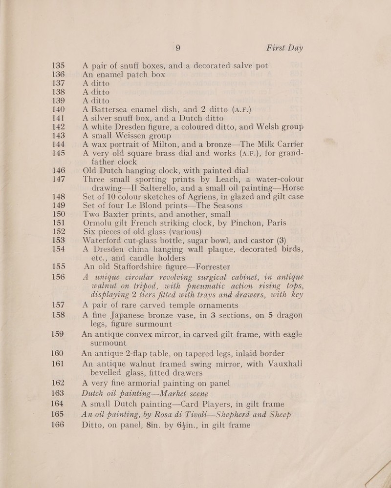 135 136 137 138 139 140 141 142 143 144 145 146 147 148 149 150 151 152 153 154 155 156 157 159 160 161 162 163 164 165 166 9 First Day A pair of snuff boxes, and a decorated salve pot An enamel patch box A ditto A ditto A ditto A Battersea enamel dish, and 2 ditto (A.F.) A silver snuff box,.and a Dutch ditto A white Dresden figure, a coloured ditto, and Welsh group A small Weissen group A wax portrait of Milton, and a bronze—The Milk Carrier A very old square brass dial and works (a.F.), for grand- father clock Old Dutch hanging clock, with painted dial Three small sporting prints by Leach, a water-colour drawing—I1 Salterello, and a small oil painting— Horse Set of 10 colour sketches of Agriens, in glazed and gilt case Set of four Le Blond prints—The Seasons Two Baxter prints, and another, small Ormolu gilt French striking clock, by Pinchon, Paris Six pieces of old glass (various) Waterford cut-glass bottle, sugar bowl, and castor (3) A Dresden china hanging wall plaque, decorated birds, etc., and candle holders An old Staffordshire figure— Forrester A umque circular revolving surgical cabinet, in antique walnut on tripod, with pneumatic action rising tops, displaying 2 trers fitted with trays and drawers, with key A pair of rare carved temple ornaments legs, figure surmount An antique convex mirror, in carved gilt frame, with eagle surmount An antique 2-flap table, on tapered legs, inlaid border : An antique walnut framed swing mirror, with Vauxhall bevelled glass, fitted drawers A very fine armorial painting on panel Dutch owl painting—Market scene A small Dutch painting—Card Players, in gilt frame An ou painting, by Rosa di Tivoli—Shepherd and Sheep Ditto, on panel, 8in. by 6$in., in gilt frame 