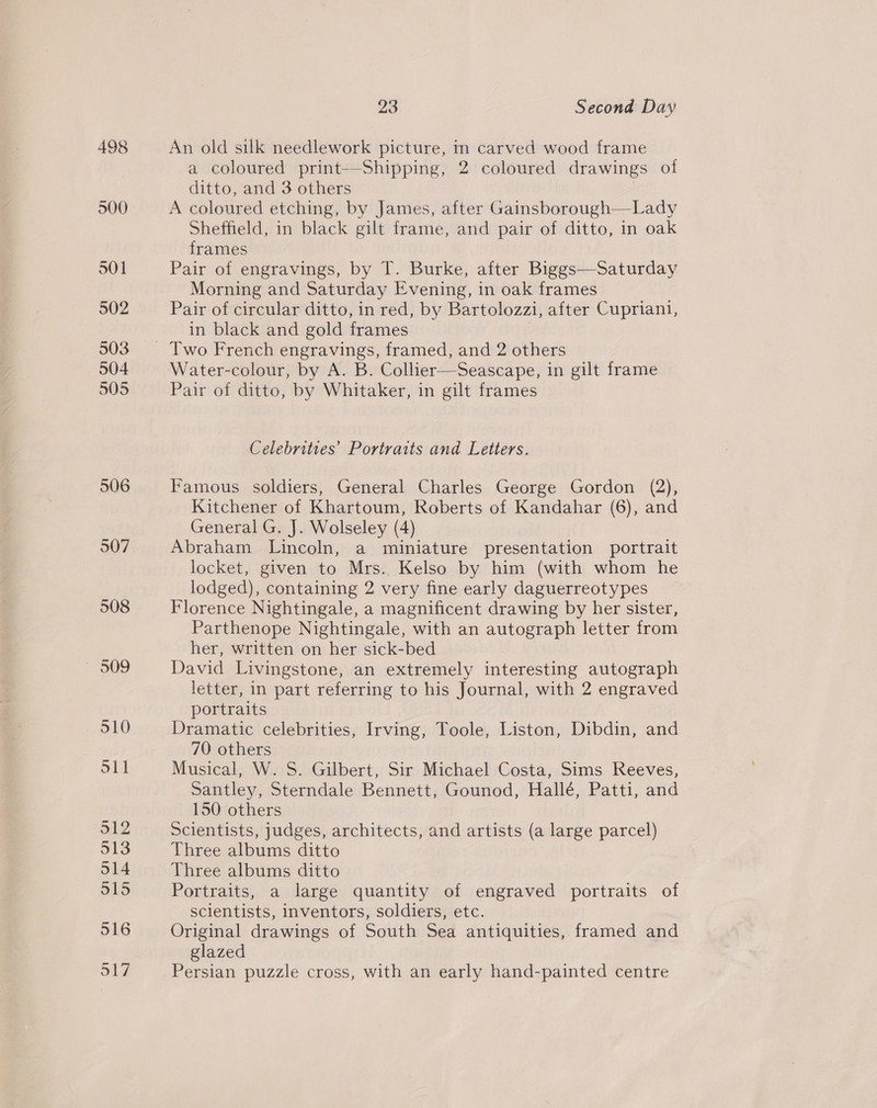 498 500 501 502 503 504 505 506 507 508 23 Second Day An old silk needlework picture, in carved wood frame a coloured print—Shipping, 2 coloured drawings of ditto, and 3 others | A coloured etching, by James, after Gainsborough—Lady Sheffield, in black gilt frame, and pair of ditto, in oak frames Pair of engravings, by T. Burke, after Biggs—Saturday Morning and Saturday Evening, in oak frames Pair of circular ditto, in red, by Bartolozzi, after Cupriani, in black and gold frames Water-colour, by A. B. Collier—Seascape, in gilt frame Pair of ditto, by Whitaker, in gilt frames Celebrities’ Portraits and Letters. Famous soldiers, General Charles George Gordon (2), Kitchener of Khartoum, Roberts of Kandahar (6), and General G. J. Wolseley (4) Abraham Lincoln, a miniature presentation portrait locket, given to Mrs. Kelso by him (with whom he lodged), containing 2 very fine early daguerreotypes Florence Nightingale, a magnificent drawing by her sister, Parthenope Nightingale, with an autograph letter from her, written on her sick-bed David Livingstone, an extremely interesting autograph letter, in part referring to his Journal, with 2 engraved portraits Dramatic celebrities, Irving, Toole, Liston, Dibdin, and 70 others Musical, W. S. Gilbert, Sir Michael Costa, Sims Reeves, Santley, Sterndale Bennett, Gounod, Hallé, Patti, and 150 others Scientists, judges, architects, and artists (a large parcel) Three albums ditto Three albums ditto Portraits, a large quantity of engraved portraits of scientists, inventors, soldiers, etc. Original drawings of South Sea antiquities, framed and glazed Persian puzzle cross, with an early hand-painted centre