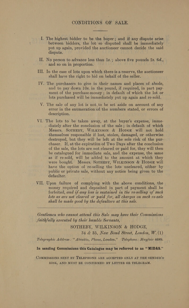 CONDITIONS OF SALE. I. The highest bidder to be the buyer; and if any dispute arise between bidders, the Jot so disputed shall be immediately put up again, provided the auctioneer cannot decide the said dispute. II. No person to advance less than 1s.; above five pounds 2s. 6d., and so on in proportion. III. In the case of lots upon which there is a reserve, the auctioneer shall have the right to bid on behalf of the-seller. IV. The purchasers to give in their names and places of abode, _-and to pay down 10s. in the pound, if required, in part pay- ment of the purchase-money ; in default of which the lot or _ lots purchased will be immediately put up again and re-sold. V. The sale of any lot is not,to be set aside on account of any error in the enumeration of the numbers stated, or errors of description. VI. The lots to be taken away, at the buyer’s expense, imme- . diately after the conclusion of the sale; in default of which Messrs. SOTHEBY, WILKINSON &amp; HopcGe will not hold ‘themselves responsible if lost, stolen, damaged, or otherwise destroyed, but they will be left at the sole risk of the pur-. chaser. If, at the expiration of Two Days after the conclusion of the sale, the lots are not cleared or paid for, they will then be catalogued for immediate sale, and the expense, the same as if re-sold, will be added to the amount at which they were bought. Messrs. SorHepy, WILKINSON &amp; HopGeE will have the option of re-selling the lots uncleared, either by public or private sale, without any notice being given to the defaulter. VII. Upon failure of complying with the above conditions, the money required and deposited in part of payment shall be forfeited, and 7f any loss is sustained in the re-selling of such lots as are not cleared or paid for, all charges on such re-sale shall be made good by the defaulters at this sale.  Gentlemen who cannot attend this Sale may have their Commissions Jaithfully executed by their humble Servants, SOTHEBY, WILKINSON &amp; HODGE, ey 34 &amp; 35, New Bond Street, London, W.(1) Telegraphic Address : ‘‘ Abinitio, Phone, London.” Telephone: Mayfair 4689. In sending Commissions this Catalogue may be referred to as ‘‘ MIDAS.”  CoMMISSIONS SENT BY TELEPHONE ARE ACCEPTED ONLY AT THE SENDER’S RISK, AND MUST BE CONFIRMED BY LETTER OR TELEGRAM.