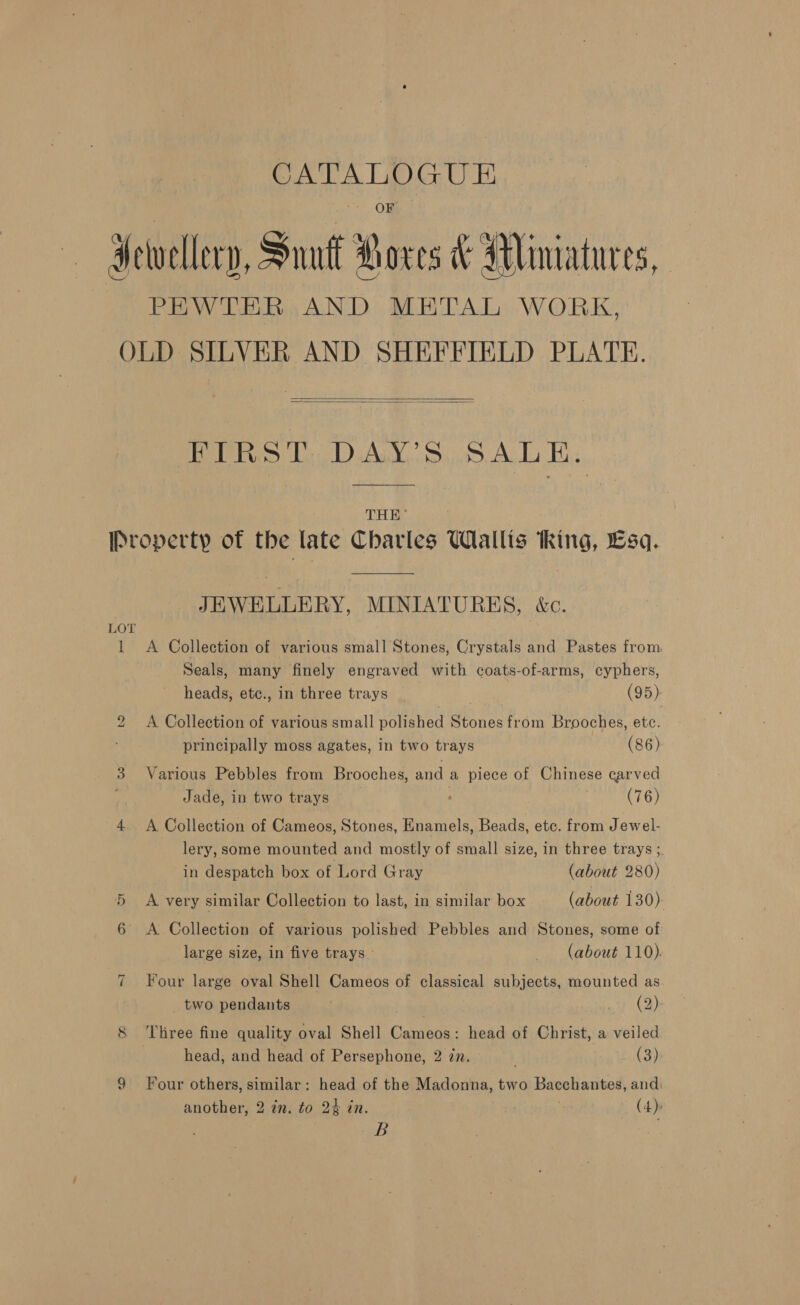 Pinas eerily Hewellery, Suu Roce &amp; Miniatures, PEWTER AND METAL WORK, OLD SILVER AND SHEFFIELD PLATE.   OER: Ls) Aud. s3.99. Alo Ee, THE’ Property of the late Charles Wallis thing, Esq. JEWELLERY, MINIATURES, &amp;c. LOT 1 A Collection of various small Stones, Crystals and Pastes from Seals, many finely engraved with coats-of-arms, cyphers, heads, etc., in three trays | (95) 2 A Collection of various small polished Stones from Brooches, etc. principally moss agates, in two trays (86) 3 Various Pebbles from Brooches, and a piece of Chinese carved Jade, in two trays : (76) 4 &lt;A Collection of Cameos, Stones, Enamels, Beads, etc. from Jewel- lery, some mounted and mostly of small size, in three trays ;. in despatch box of Lord Gray (about 280) 5 A very similar Collection to last, in similar box (about 130) 6 &lt;A Collection of various polished Pebbles and Stones, some of large size, in five trays (about 110). 7 Four large oval Shell Cameos of classical subjects, mounted as two pendants | ay Mae 8 ‘Three fine quality oval Shell Cameos: head of Christ, a veiled | head, and head of Persephone, 2 zn. (3), 9 Four others, similar: head of the Madonna, two Bacchantes, and: another, 2 in. to 24 in. (4) 8B