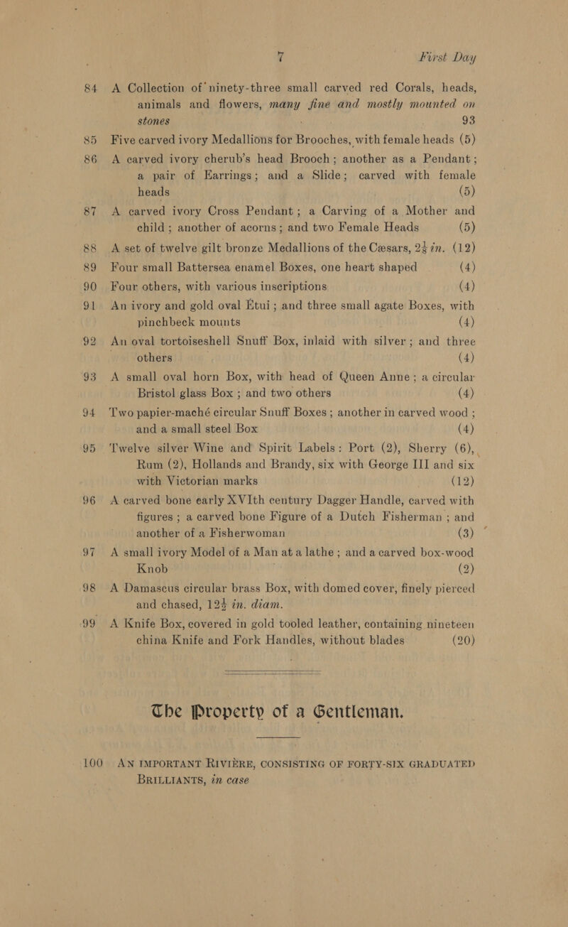 84 &lt;A Collection of’ ninety-three small carved red Corals, heads, animals and flowers, many fine and mostly mounted on stones | 93 85 Five carved ivory Medallions for Brooches, with female heads (5) 86 &lt;A carved ivory cherub’s head Brooch; another as a Pendant ; a pair of Earrings; and a Slide; carved with female heads (5) 87 A carved ivory Cross Pendant; a Carving of a Mother and child ; another of acorns; and two Female Heads (5) 88 &lt;A set of twelve gilt bronze Medallions of the Cesars, 2¢7n. (12) 89 Four small Battersea enamel Boxes, one heart shaped (4) 90 Four others, with various inscriptions (4) 91 An ivory and gold oval Ktui; and three small agate Boxes, with | pinchbeck mounts (4) 92 An oval tortoiseshell Snuff Box, inlaid with silver; and three others | (4) 93 A small oval horn Box, with head of Queen Anne; a circular Bristol glass Box ; and two others (4) 94 Two papier-maché circular Snuff Boxes ; another in carved wood ; and a small steel Box (4) 95 Twelve silver Wine and Spirit Labels: Port (2), Sherry (6), : Rum (2), Hollands and Brandy, six with George III and six | with Victorian marks (12) 96 &lt;A carved bone early XVIth century Dagger Handle, carved with figures ; a carved bone Figure of a Dutch Fisherman ; and another of a Fisherwoman C5) 97 A small ivory Model of a Man ata lathe ; and a carved box-wood Knob (2) 98 A Damascus circular brass Box, with domed cover, finely pierced and chased, 124 in. diam. 99 A Knife Box, covered in gold tooled leather, containing nineteen china Knife and Fork Handles, without blades (20)   Che Property of a Gentleman. 100 AN IMPORTANT RIVIERE, CONSISTING OF FORTY-SIX GRADUATED BRILLIANTS, in case