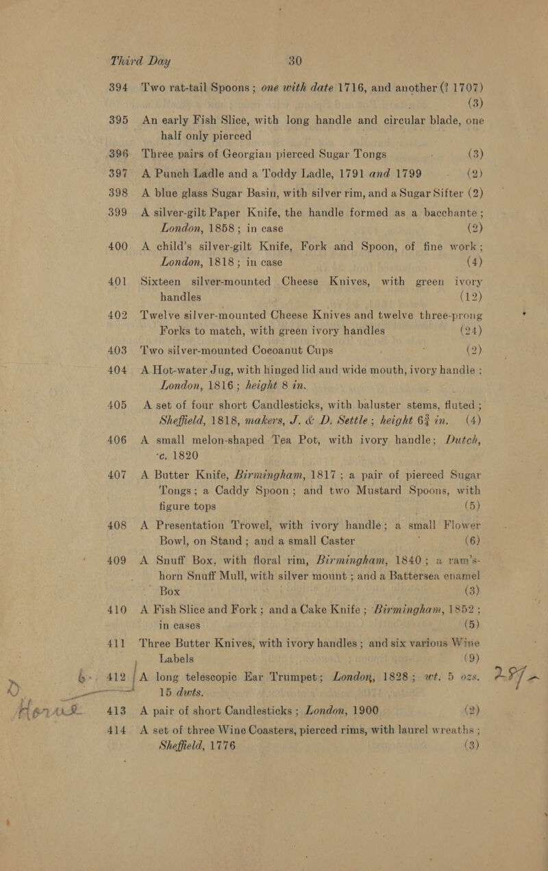 394 ‘Two rat-tail Spoons; one with date 1716, and another (? 1707) (3) 395 An early Fish Slice, with long handle and circular blade, one half only pierced 396 Three pairs of Georgian pierced Sugar Tongs : (3) 397 A Punch Ladle and a Toddy Ladle, 1791 and 1799 beh) 398 &lt;A blue glass Sugar Basin, with silver rim, and a Sugar Sifter (2) 399 &lt;A silver-gilt Paper Knife, the handle formed as a bacchante ; London, 1858; in case (2) 400 &lt;A child’s silver-gilt Knife, Fork and Spoon, of fine work ; London, 1818; in case (4) 401 Sixteen silver-mounted Cheese Knives, with green ivory handles (12) 402 Twelve silver-mounted Cheese Knives and twelve three-prong Forks to match, with green ivory handles (24) 403 Two silver-mounted Coeoanut Cups (2) 404 -A Hot-water Jug, with hinged lid and wide mouth, ivory handle ; London, 1816; height 8 in. 405 &lt;A set of four short Candlesticks, with baluster stems, Aneeay Sheffield, 1818, makers, J. &amp;: D, Settle; height 62 in. (4) 406 A small melon-shaped Tea Pot, with ivory handle; Dutcd, -¢. 1820 . 407 &lt;A Butter Knife, Birmingham, 1817; a pair of pierced Sugar Tongs; a Caddy Spoon; and two Mustard Spoons, with figure tops | (5) 408 &lt;A Presentation Trowel, with ivory handle; a small Flower Bowl, on Stand ; and a small Caster (6) 409 &lt;A Snuff Box, with floral rim, Birmingham, 1840; a ram’s- horn Snuff Mull, with silver mount ; and a Battersea enamel A ted bc i (3) 410 A FishSlice and Fork; anda Cake Knife ; Birmingham, 1852 ; in cases (5) 411 Three Butter Knives, with ivory handles; and six various Wine , Labels 7 (9) 412 { A long telescopic Ear Trumpet; London, 1828; wt. 5 ozs. cmaoat 15 dwts. . 413 A pair of short Candlesticks ; London, 1900 (2) 414 &lt;A set of three Wine Coasters, pierced rims, with laurel wreaths ; Sheffield, 1776 (3)