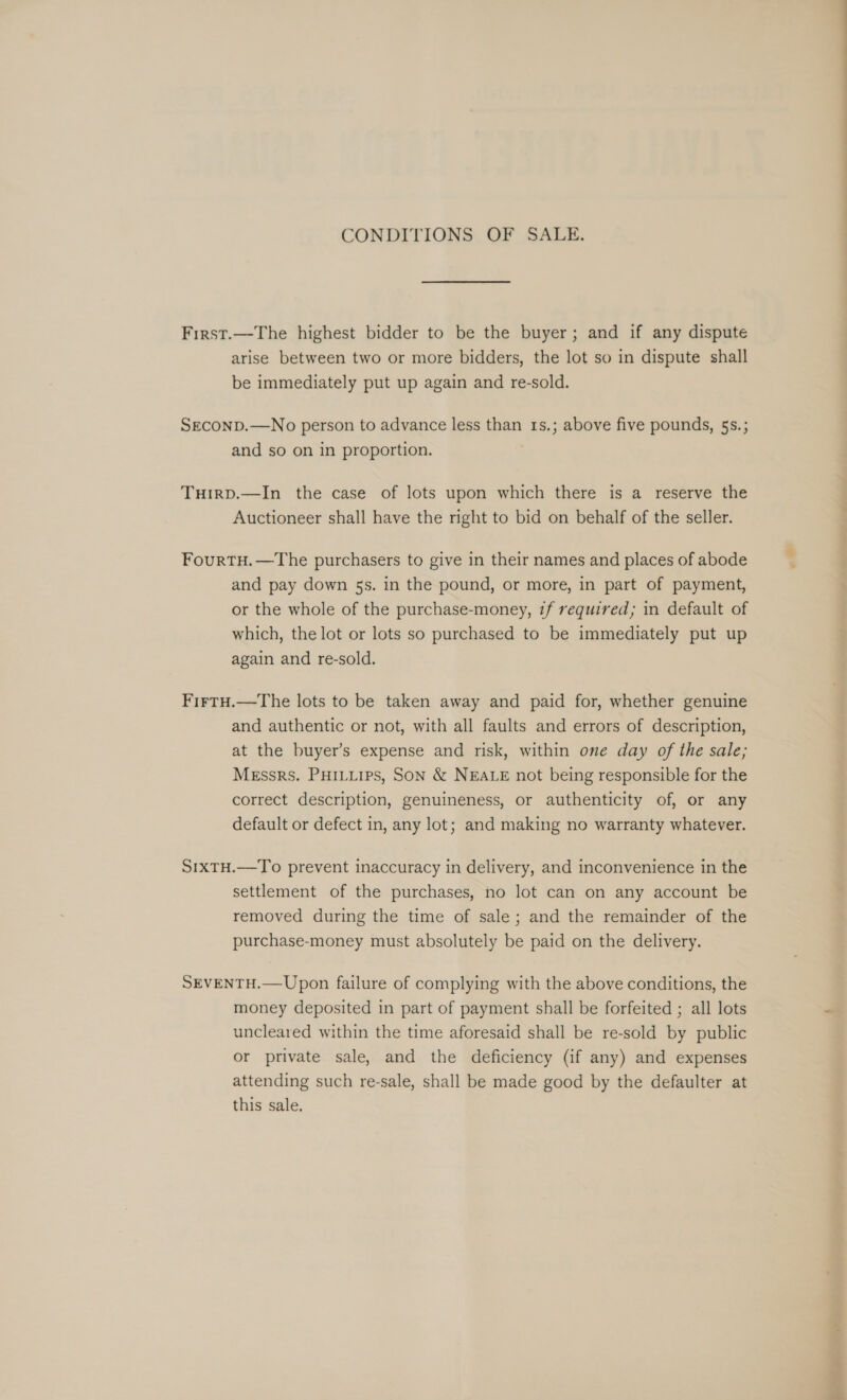 CONDITIONS OF SALE. First.—The highest bidder to be the buyer; and if any dispute arise between two or more bidders, the lot so in dispute shall be immediately put up again and re-sold. SEconD.—No person to advance less than 1s.; above five pounds, 5s.; and so on in proportion. THIRD.—In the case of lots upon which there is a reserve the Auctioneer shall have the right to bid on behalf of the seller. FourtH.—The purchasers to give in their names and places of abode and pay down 5s. in the pound, or more, in part of payment, or the whole of the purchase-money, if required; in default of which, the lot or lots so purchased to be immediately put up again and re-sold. FirtTH.—The lots to be taken away and paid for, whether genuine and authentic or not, with all faults and errors of description, at the buyer’s expense and risk, within one day of the sale; Messrs. PHILLips, Son &amp; NEALE not being responsible for the correct description, genuineness, or authenticity of, or any default or defect in, any lot; and making no warranty whatever. S1xTH.—To prevent inaccuracy in delivery, and inconvenience in the settlement of the purchases, no lot can on any account be removed during the time of sale; and the remainder of the purchase-money must absolutely be paid on the delivery. SEVENTH.—Upon failure of complying with the above conditions, the money deposited in part of payment shall be forfeited ; all lots uncleared within the time aforesaid shall be re-sold by public or private sale, and the deficiency (if any) and expenses attending such re-sale, shall be made good by the defaulter at this sale. Re. EEE