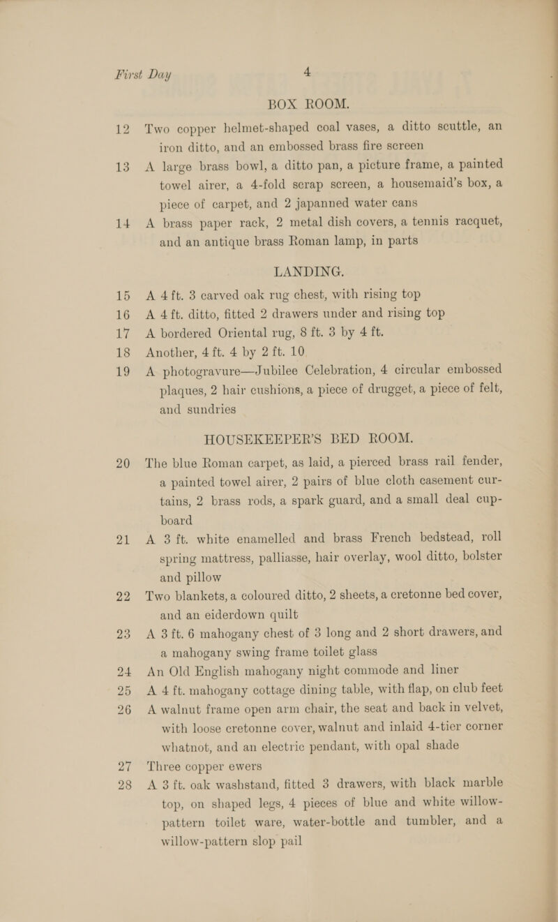14 15 16 i 18 19 20 21 27 28 BOX ROOM. Two copper helmet-shaped coal vases, a ditto scuttle, an iron ditto, and an embossed brass fire screen towel airer, a 4-fold scrap screen, a housemaid’s box, a piece of carpet, and 2 japanned water cans A brass paper rack, 2 metal dish covers, a tennis racquet, and an antique brass Roman lamp, in parts LANDING. A 4ft. 3 carved oak rug chest, with rising top A 4 ft. ditto, fitted 2 drawers under and rising top A bordered Oriental rug, 8 ft. 3 by 4 ft. Another, 4 ft. 4 by 2 ft. 10. A photogravure—Jubilee Celebration, 4 circular embossed plaques, 2 hair cushions, a piece of drugget, a piece of felt, and sundries HOUSEKEEPER’S BED ROOM. The blue Roman carpet, as laid, a pierced brass rail fender, a painted towel airer, 2 pairs of blue cloth casement cur- tains, 2 brass rods, a spark guard, and a small deal cup- board A 3 ft. white enamelled and brass French bedstead, roll spring mattress, palliasse, hair overlay, wool ditto, bolster and pillow Two blankets, a coloured ditto, 2 sheets, a cretonne bed cover, and an eiderdown quilt A 3ft. 6 mahogany chest of 3 long and 2 short drawers, and a mahogany swing frame toilet glass An Old English mahogany night commode and liner A 4 ft. mahogany cottage dining table, with flap, on club feet A walnut frame open arm chair, the seat and back in velvet, with loose eretonne cover, walnut and inlaid 4-tier corner whatnot, and an electric pendant, with opal shade Three copper ewers A 3 ft. oak washstand, fitted 3 drawers, with black marble top, on shaped legs, 4 pieces of blue and white willow- pattern toilet ware, water-bottle and tumbler, and a willow-pattern slop pail EEO ee ee ee ee Se a Retin