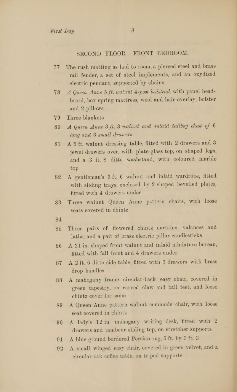 77 78 ve 80 81 82 83 84 85 86 87 88 89 90 ol 92 SECOND FLOOR.—FRONT BEDROOM. The rush matting as laid to room, a pierced steel and brass rail fender, a set of steel implements, and an oxydized electric pendant, supported by chains A Queen Anne 5 ft. walnut 4-post bedstead, with panel head- board, box spring mattress, wool and hair overlay, bolster and 2 pillows Three blankets A Queen Anne 3 ft. 3 walnut and inlaid tallboy chest of 6 long and 3 small drawers A 5 ft. walnut dressing table, fitted with 2 drawers and 3 jewel drawers over, with plate-glass top, on shaped legs, and a 3 ft. 8 ditto washstand, with coloured marble top A gentleman’s 3 ft. 6 walnut and inlaid wardrobe, fitted with sliding trays, enclosed by 2 shaped bevelled plates, fitted with 4 drawers under Three walnut Queen Anne pattern chairs, with loose seats covered in chintz Three pairs of flowered chintz curtains, valances and laths, and a pair of brass electric pillar candlesticks A 21in. shaped front walnut and inlaid miniature bureau, fitted with fall front and 4 drawers under A 2 ft. 6 ditto side table, fitted with 3 drawers with brass drop handles A mahogany frame circular-back easy chair, covered in green tapestry, on carved claw and ball feet, and loose chintz cover for same A Queen Anne pattern walnut commode chair, with loose seat covered in chintz A lady’s 12 in. mahogany writing desk, fitted with 2 drawers and tambour sliding top, on stretcher supports A blue ground bordered Persian rug, 5 ft. by 3 ft. 3 A small winged easy chair, covered in green velvet, and a circular oak coffee table, on tripod supports