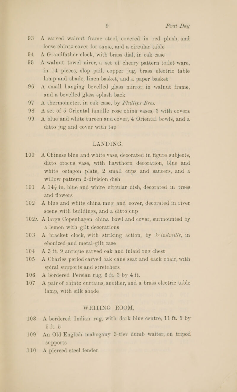93 94 95 96 97 98 99 100 101 102 1024 103 104 105 106 107 108 109 110 9 First Day A carved walnut frame stool, covered in red plush, and loose chintz cover for same, and a circular table A Grandfather clock, with brass dial, in oak case A walnut towel airer, a set of cherry pattern toilet ware, in 14 pieces, slop pail, copper jug, brass electric table lamp and shade, linen basket, and a paper basket A small hanging bevelled glass mirror, in walnut frame, and a bevelled glass splash back A thermometer, in oak case, by Phillips Bros. A set of 5 Oriental famille rose china vases, 3 with covers A blue and white tureen and cover, 4 Oriental bowls, and a ditto jug and cover with tap LANDING. A Chinese blue and white vase, decorated in figure subjects, ditto crocus vase, with hawthorn decoration, blue and white octagon plate, 2 small cups and saucers, and a willow pattern 2-division dish A 14% in. blue and white circular dish, decorated in trees and flowers A blue and white china mug and cover, decorated in river scene with buildings, and a ditto cup A large Copenhagen china bowl and cover, surmounted by a lemon with gilt decorations A bracket clock, with striking action, by [V’indmills, in ebonized and metal-gilt case A 3 ft. 9 antique carved oak and inlaid rug chest A Charles period carved oak cane seat and back chair, with spiral supports and stretchers A bordered Persian rug, 6 ft. 3 by 4 ft. A pair of chintz curtains, another, and a brass electric table lamp, with silk shade WRITING ROOM. A bordered Indian rug, with dark blue centre, 11 ft. 5 by 5 ft. 5 An Old English mahogany 3-tier dumb waiter, on tripod supports A pierced steel fender