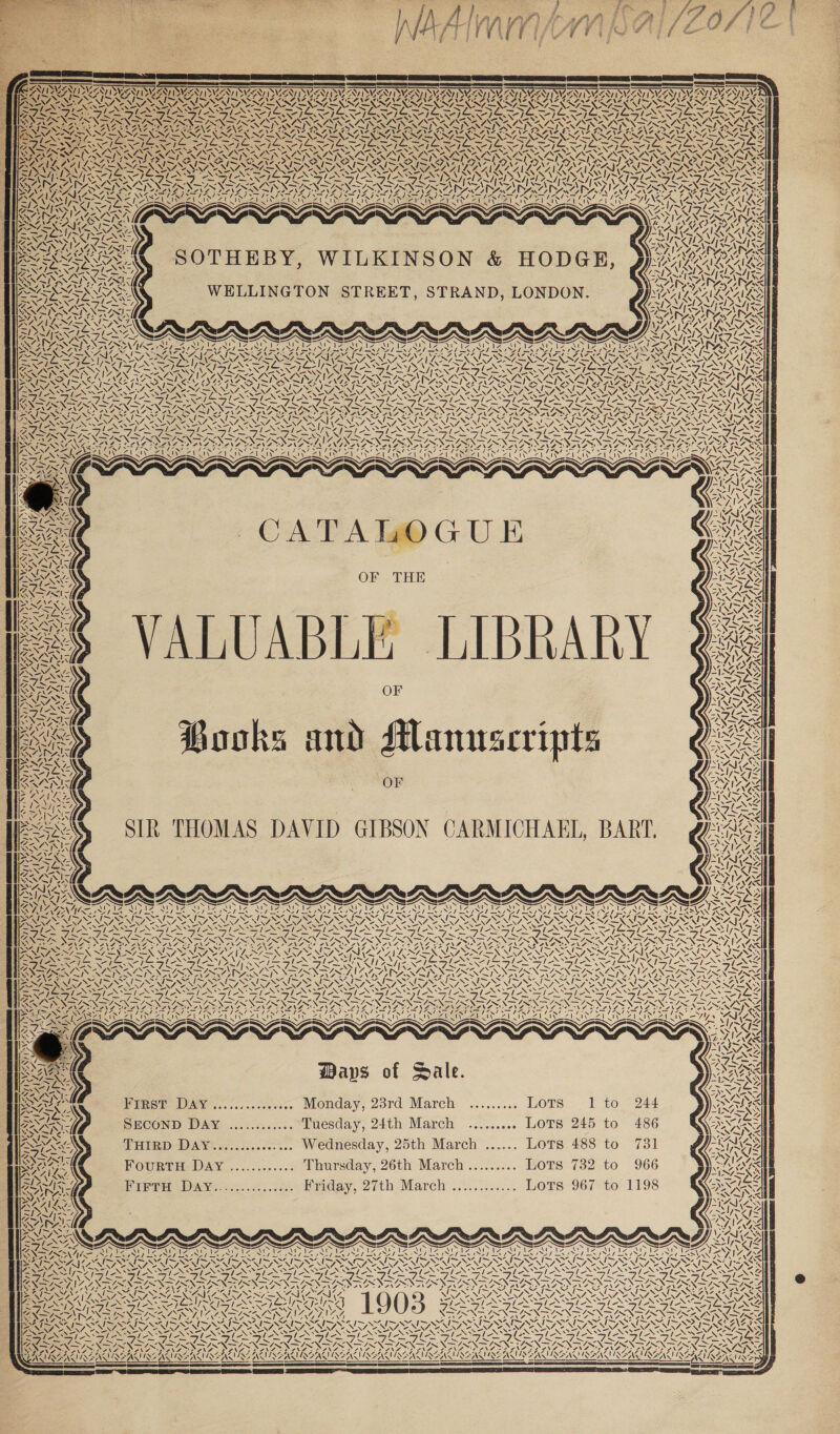 NA eA = sf Nabzy Pa v ‘\ EMI 7 ~ LISSA Riv X RAN da AN baa ‘ Z S ed ee NENA, a | VENI SRY WAAAY \A &lt; | LSNTISMSNS ra ( VAAN Va hy AO ¢ AJ ras A A eins NY AS - -. \ AY: ey i» iS Ny Is a ALAC ALA 2 Se i uy Nang . 4 A was VE Ves NZ RRANLA AN NY] Pay / ~ Uy SOTHEBY, WILKINSON &amp; HODGE, WELLINGTON STREET, STRAND, LONDON. Ex i &lt; “4 7 \ Ma wars 4 —— ; &lt; GS NAGA NZ av) &gt; fe ~ 4 ra 5. X “S EN A AGN a _ 7 \ SIE a RE a LOTOQAOSD ty \ ed ‘ 4 ¢ &lt;I Ie ve J LIBRARY Books and slanuscripts OF SIR THOMAS DAVID GIBSON CARMICHAEL, BART, NENA SN ICAI Uva SS ZAl Ww AN Zin pA AE: CRS ee Sy Sey SS ~ 4 Y INS ZA Za INS ZI AU IN ee EN CARRS VA Waps of Sale. Heat I ..,.,......... Monday, 28rd March «...,..... Lots SECOND DaAy ............ Tuesday, 24th March ......... Lots THIRD DAY............... Wednesday, 25th March ...... Lots FourtH Day ............ Thursday, 26th March......... LOTS Pires Dawe = .-...72. Piiday, 27th.Mareh’.....°...... LOTS 1 to 245 to 488 to 732 to 967 to A 1 &lt;IN7 UA 7 ~y By SLOSS? =, ree IRENE: ime Z US ID. GINGA. GUN RING VAIN Sr VIN LAV SL 3 PAF PANS OD IANS MOONS DEAR MODS NSS Soy Pa Ys, AOA ms NOES AINE NUNN — 7s ISSN IAG TINEG MSI SPOIL S \ SENT NIN OS MNS ft KS af SS sf KS 7 &gt;; / I Z ie ~ wR vs 4 7 \ I; &gt; SARA SIRN TIRN NEA SS ANS NS ES N (ee (Slt EAN A (er Nie ea nN aa fas PC EN i EET fone TE LINGLE GMO N PRG oo LBA OAS vA Perf? JN a ZVINGAZVINGAZ ISG ASIINANS NANG ING ay &amp; : Y Z : AA FLA oY ; SAAD ANGAU NEAT RENIAREN! (EAA INGA N wg , ie Je ‘s AS WIS yA NER AS ‘ AY * &gt; ~ 7S aS, -. i DPA a EAS ide = AS Z XN AS Pack. &lt;x. wa A ~ IWAN ORES ~NM 1 PS Pel Bas NAN &gt; As WATA SS fe EG ae, DAES Bere SPAN NSN f »y \ a y wee Zfe &lt;I 4 SV 4, ING | \ hy op ; ies ve -I Le Waven ASI ANE  &lt;=