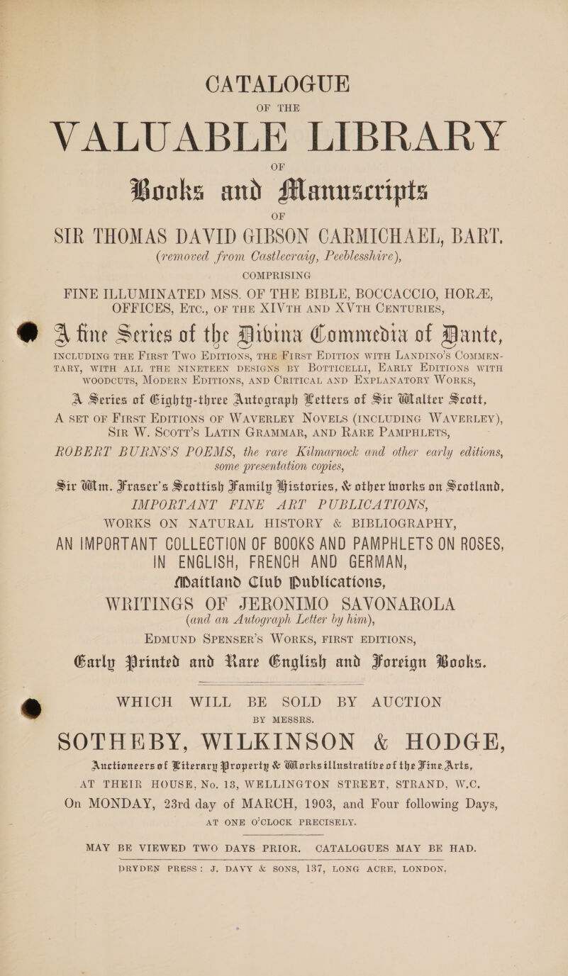 CATALOGUE OF THE VALUABLE LIBRARY Books and Manuscripts SIR THOMAS DAVID GIBSON CARMICHAEL, BART. (removed from Castlecrarg, Peeblesshire), COMPRISING FINE ILLUMINATED MSS. OF THE BIBLE, BOCCACCIO, HORA, OFFICES, Etc., ofr THE XIVTH AND XVTH CENTURIES, A tine Series of the Dioina Commedia of Dante, INCLUDING THE First Two EpItions, THE First EDITION witH LANDINO’S COMMEN- TARY, WITH ALL THE NINETEEN DESIGNS BY BorTricenLI, EARLY EDITIONS WITH woopcuts, MopERN EDITIONS, AND CRITICAL AND EXPLANATORY WORKS, A Series of Gighty-ihree Autograph Letters of Sir Walter Seott, A SET OF First EDITIONS OF WAVERLEY NOVELS (INCLUDING WAVERLEY), sir W. Scott’s LATIN GRAMMAR, AND RARE PAMPHLETS, ROBERT BURNSS POEMS, the rare Kilmarnock and other early editions, some presentation copies, Sir Win. Fraser's Scottish Family Histories, &amp; other forks on Scotland, IMPORTANT FINE ART PUBLICATIONS, WORKS ON NATURAL HISTORY &amp; BIBLIOGRAPHY, AN IMPORTANT COLLECTION OF BOOKS AND PAMPHLETS ON ROSES, IN ENGLISH, FRENCH AND GERMAN, Maitland Club Publications, WRITINGS OF JERONIMO SAVONAROLA (and an Autograph Letter by hum), EDMUND SPENSER’S WORKS, FIRST EDITIONS, Garly Printed and Rare oes and Foreign Books.   WHICH WILL BE SOLD BY AUCTION BY MESSRS. SOTHEBY, WILKINSON &amp; HODGE, Auctioneers of Literary Property &amp; Gorksitllustratibe of the Fine Aris, AT THEIR HOUSE, No. 183, WELLINGTON STREET, STRAND, W.C. On MONDAY, 23rd day of MARCH, 1903, and Four following Days, AT ONE O'CLOCK PRECISELY. MAY BE VIEWED TWO DAYS PRIOR. CATALOGUES MAY BE HAD.  DRYDEN PRESS: J. DAVY &amp; SONS, 137, LONG ACRE, LONDON,