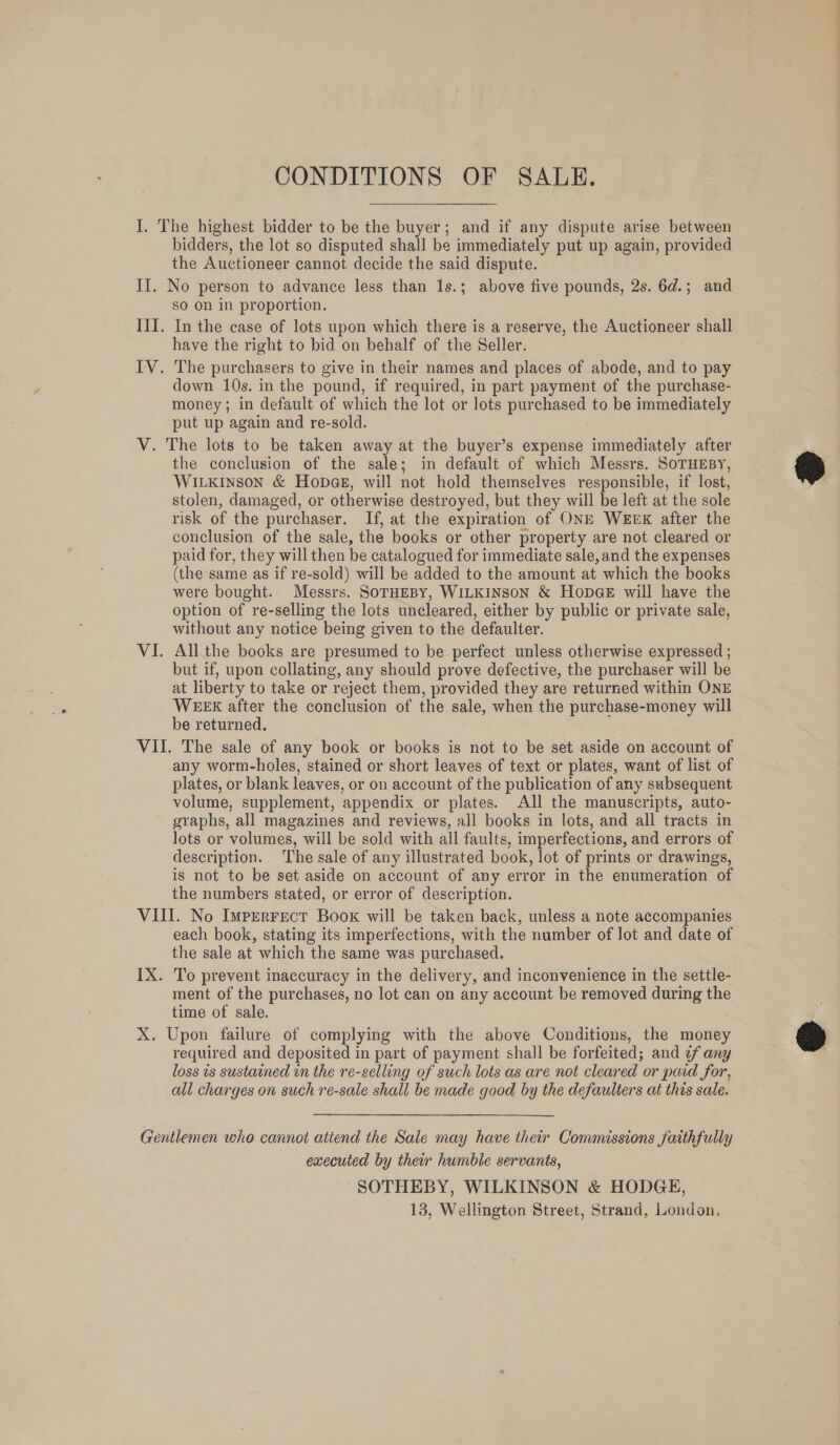 I. The highest bidder to be the buyer; and if any dispute arise between bidders, the lot so disputed shall be immediately put up again, provided the Auctioneer cannot decide the said dispute. II. No person to advance less than 1s.; above five pounds, 2s. 6d.; and so on in proportion. III. In the case of lots upon which there is a reserve, the Auctioneer shall have the right to bid on behalf of the Seller. IV. The purchasers to give in their names and places of abode, and to pay down 10s. in the pound, if required, in part payment of the purchase- money ; in default of which the lot or lots purchased to be immediately put up again and re-sold. V. The lots to be taken away at the buyer’s expense immediately after the conclusion of the sale; in default of which Messrs. SoTHEBY, WILKINSON &amp; HODGE, will not hold themselves responsible, if lost, stolen, damaged, or otherwise destroyed, but they will be left at the sole risk of the purchaser. If, at the expiration of ONE WEEK after the conclusion of the sale, the books or other property are not cleared or paid for, they will then be catalogued for immediate sale, and the expenses (the same as if re-sold) will be added to the amount at which the books were bought.. Messrs. SOTHEBY, WILKINSON &amp; HopGE will have the option of re-selling the lots uncleared, either by public or private sale, without any notice being given to the defaulter. VI. All the books are presumed to be perfect unless otherwise expressed ; but if, upon collating, any should prove defective, the purchaser will be at liberty to take or reject them, provided they are returned within ONE WEEK after the conclusion of the sale, when the purchase-money will be returned. VII. The sale of any book or books is not to be set aside on account of any worm-holes, stained or short leaves of text or plates, want of list of plates, or blank leaves, or on account of the publication of any subsequent volume, supplement, appendix or plates. All the manuscripts, auto- graphs, all magazines and reviews, all books in lots, and all tracts in lots or volumes, will be sold with all faults, imperfections, and errors of description. The sale of any illustrated book, lot of prints or drawings, is not to be set aside on account of any error in the enumeration of the numbers stated, or error of description. VIII. No Imperrect Book will be taken back, unless a note accompanies each book, stating its imperfections, with the number of lot and date of the sale at which the same was purchased. IX. To prevent inaccuracy in the delivery, and inconvenience in the settle- ment of the purchases, no lot can on any account be removed during the time of sale. X. Upon failure of complying with the above Conditions, the money required and deposited in part of payment shall be forfeited; and ¢f any loss ts sustained in the re-selling of such lots as are not cleared or paid for, all charges on such re-sale shall be made good by the defaulters at this sale. Gentlemen who cannot attend the Sale may have their Commissions faithfully executed by their humble servants, SOTHEBY, WILKINSON &amp; HODGE, 13, Wellington Street, Strand, London.  