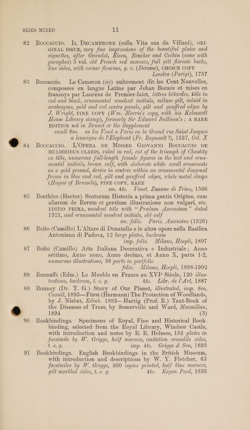 82 83 ®@. 85 86 87 88 89 91 Boccaccio. In DECAMERONE (colla Vita sua da Villani), ort- GINAL ISSUE, very fine impressions of the beautiful plates and vignettes, after Gravelot, Kisen, Boucher and Cochin (some with paraphes) 5 vol. old French red morocco, full gilt floreate backs, line sides, with corner fleurons, g. e. (Derome), CHOICE COPY Londra (Parigt), 1757 Boccaccio. Le Cameron (sic) aultrement dit les Cent Nouvelles, composees en langue Latine par Jehan Bocace et mises en francoys par Laurens de Premier-faict, lettres batardes, title m ved and black, ornamental woodcut initials, vellum gilt, inlaid in arabesques, gold and red centre panels, gilt and gauffred edges by J. Wright, FINE COPY (Wm. Morris's copy, with his Kelmscott House Lnbrary stamp), formerly Sir Edward Sulliwan’s ; A RARE EDITION not in Brunet or the Supplement small 8vo. on les Vend a Paris en la Grand rue Saint Jacques a lenseigne de ? Elephant (Fr. Regnault ?), 1537, Oct. X Boccaccio. L’OPERA DE MISSER GIOVANNI BOCCACCIO DE MULIERIBUS CLARIS, ruled in red, cut of the troumph of Chastity on ttle, numerous full-length female figures in the teat and orna- mental imtials, brown calf, with elaborate white scroll ornaments on a gold ground, device in centres within an ornamental diagonal frame in blue and red, gilt and gauffred edges, white metal clasps (Hagué of Brussels), FINE COPY, RARE sm. 4to. Venet. Zuanne di Trino, 1506 Boethius (Hector) Scotorum Historia a prima gentis Origine, cum aliarum de Rerum et gentium illustratione non vulgari, ete. EDITIO PRIMA, woodcut title with “ Prelum Ascensium” dated 1521, and ornamental woodcut initials, old calf | sm. folio. Paris. Ascensius (1526) Boito (Camillo) L’Altare di Donatello e le altre opere nella Basilica Antoniana di Padova, 12 large plates, buckram imp. folio. Milano, Hoepli, 1897 Boito (Camillo) Arte Italiana Decorativa e Industriale; Anno settimo, Anno nono, Anno decimo, et Anno X, parts 1-2, numerous iwlustrations, 38 parts in portfolio folio. Milano, Hoepli, 1898-1902 Bonnaffé (Edm.) Le Meuble en France au XVI° Siécle, 120 dllus- trations, buckram, t. é. g. 4to. Libr, de VArt, 1887 Bonney (Dr. T. G.) Story of Our Planet, ddlustrated, imp. 8vo, Cassell, 1893—Fiirst (Hermann) The Protection of Woodlands, by J. Nisbet, Hdinb. 1893—Hartig (Prof. R.) Text-Book of the Diseases of Trees, by Somerville and Ward, Macmillan, 1894 (3) Bookbindings. Specimens of Royal, Fine and Historical Book- binding, selected from the Royal Library, Windsor Castle, with introduction and notes by R. R. Holmes, 152 plates in facsimile by W. Griggs, half morocco, wmitation crocodile sides, bv @oG: amp. 4to. Griggs & Son, 1893 Bookbindings. English Bookbindings in the British Museum, with introduction and descriptions by W. Y. Fletcher, 63 facsimiles by W. Griggs, 500 copies printed, half blue morocco, gut marbled sides, t. e. g. 4to. Kegan Paul, 1895