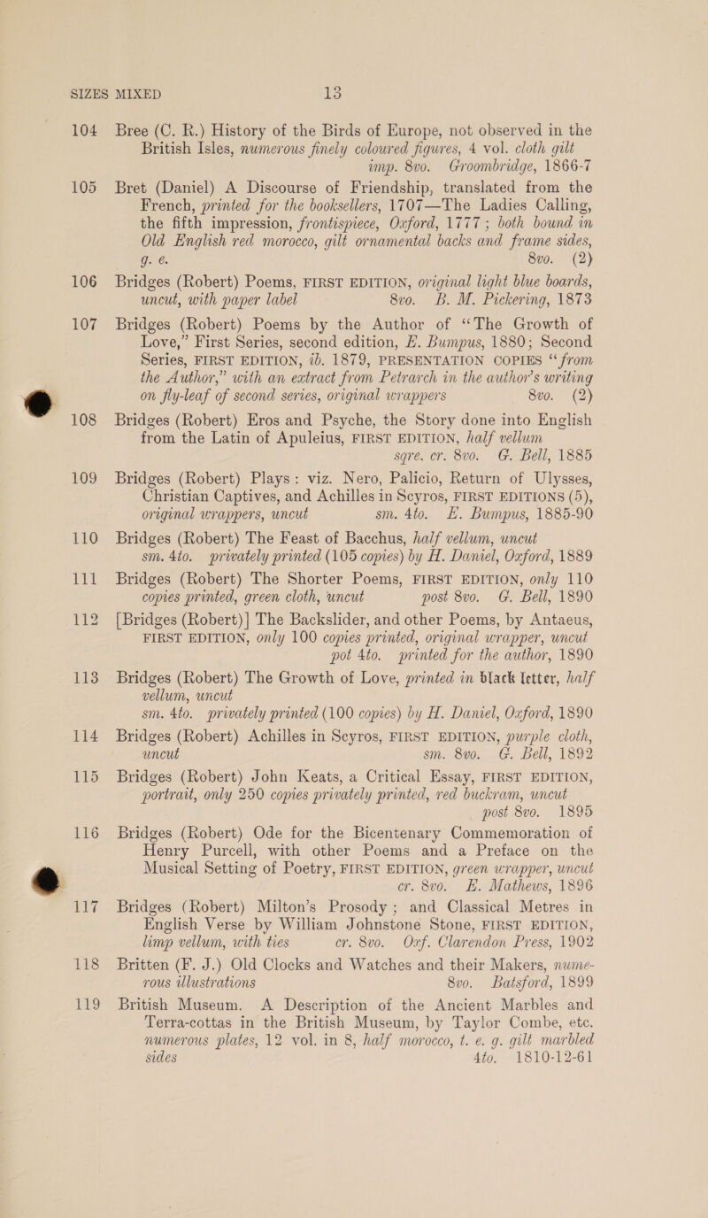 104 105 106 107 108 109 118 LE Bree (C. R.) History of the Birds of Europe, not observed in the British Isles, numerous finely coloured figures, 4 vol. cloth galt imp. 8vo. Groombridge, 1866-7 Bret (Daniel) A Discourse of Friendship, translated from the French, printed for the booksellers, 1707—The Ladies Calling, the fifth impression, frontispiece, Oxford, 1777 ; both bound in Old English red morocco, gilt ornamental backs and frame sides, g. @. 8v0. (2) Bridges (Robert) Poems, FIRST EDITION, original light blue boards, uncut, with paper label 8vo. B. M. Pickering, 1873 Bridges (Robert) Poems by the Author of “The Growth of Love,” First Series, second edition, #. Bumpus, 1880; Second Series, FIRST EDITION, ib. 1879, PRESENTATION COPIES “from the Author,” with an eatract from Petrarch in the author's writing on fly-leaf of second series, original wrappers 8vo. (2) Bridges (Robert) Eros and Psyche, the Story done into English from the Latin of Apuleius, FIRST EDITION, half vellum sqre. cr. 8vo. G. Bell, 1885 Bridges (Robert) Plays: viz. Nero, Palicio, Return of Ulysses, Christian Captives, and Achilles in Scyros, FIRST EDITIONS (5), original wrappers, uncut sm. 4to. L. Bumpus, 1885-90 Bridges (Robert) The Feast of Bacchus, half vellum, uncut sm. 4to. privately printed (105 copies) by H. Daniel, Oxford, 1889 Bridges (Robert) The Shorter Poems, FIRST EDITION, only 110 copies printed, green cloth, uncut post 8vo. G. Bell, 1890 [Bridges (Robert) | The Backslider, and other Poems, by Antaeus, FIRST EDITION, only 100 copies printed, original wrapper, uncut pot 4to. printed for the author, 1890 Bridges (Robert) The Growth of Love, printed in black letter, half vellum, uncut sm. 4to. privately printed (100 copies) by H. Daniel, Oxford, 1890 Bridges (Robert) Achilles in Scyros, FIRST EDITION, purple cloth, uncut sm. 8vo. G. Bell, 1892 Bridges (Robert) John Keats, a Critical Essay, FIRST EDITION, portrait, only 250 copies privately printed, red buckram, uncut post 8vo. 1895 Bridges (Robert) Ode for the Bicentenary Commemoration of Henry Purcell, with other Poems and a Preface on the Musical Setting of Poetry, FIRST EDITION, green wrapper, uncut cr. 8vo. H. Mathews, 1896 Bridges (Robert) Milton’s Prosody ; and Classical Metres in English Verse by William Johnstone Stone, FIRST EDITION, limp vellum, with ties cr. 8vo. Ozf. Clarendon Press, 1902 Britten (F. J.) Old Clocks and Watches and their Makers, nume- rous ulustrations 8vo. Batsford, 1899 British Museum. A Description of the Ancient Marbles and Terra-cottas in the British Museum, by Taylor Combe, etc. numerous plates, 12 vol. in 8, half morocco, t. e. g. gilt marbled sides Ato. 1810-12-61