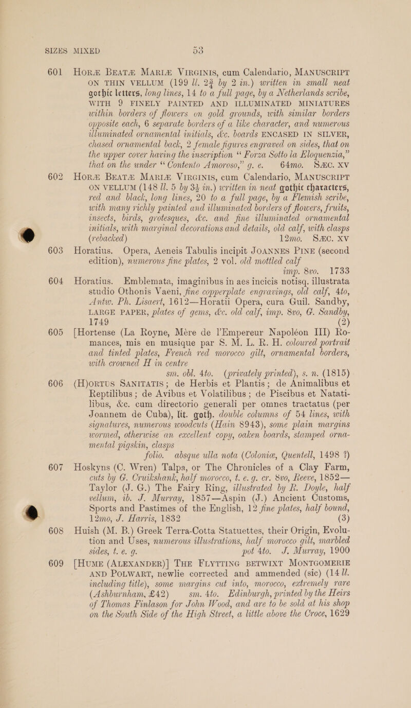 SIZES MIXED Do 601 Hora BeatH MARI# VIRGINIS, cum Calendario, MANUSCRIPT ON THIN VELLUM (199 Ul. 23 by 2 in.) written in small neat qothtc letters, long lines, 14 to a full page, by a Netherlands scribe, WITH 9 FINELY PAINTED AND ILLUMINATED MINIATURES within borders of flowers on gold grounds, with similar borders opposite each, 6 separate borders of a like character, and numerous luminated ornamental initials, &amp;c. boards ENCASED IN SILVER, chased ornamental back, 2 female figures engraved on sides, that on the upper cover having the inscription “ Forza Sotto la Eloquenzia,” that on the under ‘‘ Contento Amoroso,” g. ¢. 64mo0. SAIC. XV 602 Hora# Beat# MARIA VIRGINIS, cum Calendario, MANUSCRIPT ON VELLUM (148 Ul. 5 by 33 in.) written in neat qathte characters, red and black, long lines, 20 to a full page, by a Flemish scribe, with many richly painted and illununated borders of flowers, fruits, ensects, birds, grotesques, dc. and fine ulununated ornamental initials, with marginal decorations and details, old calf, with clasps (rebacked) 12mo. SAC. XV 603 MHoratius. Opera, Aeneis Tabulis incipit JOANNES PINE (second edition), numerous fine plates, 2 vol. old mottled calf imp. 8v0. 1733 604 Horatius. Emblemata, imaginibus in aes incicis notisq. illustrata studio Othonis Vaeni, fine copperplate engravings, old calf, 4to, Antw. Ph. Lisaert, 1612—Horati Opera, cura Guil. Sandby, LARGE PAPER, plates of gems, dc. old calf, imp. 8v0, G. Sandby, 1749 (2) 605 [Hortense (La Royne, Mere de |Empereur Napoléon III) Ro- mances, mis en musique par 8. M. L. R. H. coloured portrait and tinted plates, French red morocco gilt, ornamental borders, with crowned H in centre sm. obl. 4to. (privately printed), s. n. (1815) - 606 (H)orTUS SANITATIS; de Herbis et Plantis; de Animalibus et Reptilibus ; de Avibus et Volatilibus ; de Piscibus et Natati- libus, &amp;c. cum directorio generali per omnes tractatus (per Joannem de Cuba), lit. goth. double columns of 54 lines, with signatures, numerous woodcuts (Hain 8943), some plain margins wormed, otherwise an excellent copy, oaken boards, stamped orna- mental pigskin, clasps folio. absque ulla nota (Colonic, Quentell, 1498 1) 607 Hoskyns (C. Wren) Talpa, or The Chronicles of a Clay Farm, cuts by G. Cruikshank, half morocco, t. e.g. cr. 8vo, Reeve, 1852— Taylor (J. G.) The Fairy Ring, dlustrated by R. Doyle, half vellum, 1b. J. Murray, 1857—Aspin (J.) Ancient Customs, Sports and Pastimes of the English, 12 fine plates, half bound, 12mo, J. Harris, 1832 (3) 608 Huish (M. B.) Greek Terra-Cotta Statuettes, their Origin, Evolu- tion and Uses, numerous illustrations, half morocco gilt, marbled sides, t. @. g. pot 4to. J. Murray, 1900 609 [Hume (ALEXANDER)| THE FLYTTING BETWIXT MONTGOMERIE AND POLWART, newlie corrected and ammended (sic) (14 U/. including title), some margins cut into, morocco, extremely rare (Ashburnham, £42) sm. 4to. Edinburgh, printed by the Hers of Thomas Finlason for John Wood, and are to be sold at his shop on the South Side of the High Street, a little above the Croce, 1629