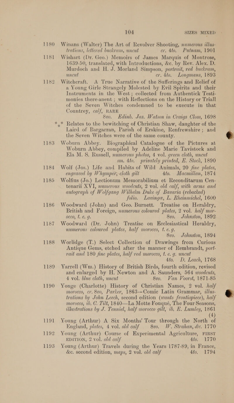 1180 1181 1182 1183 1186 ile? 1188 PSS 1190 1194 1192 1193 104 SIZES MIXED Winans (Walter) The Art of Revolver Shooting, numerous illus- trations, lettered buckram, uncut cr. 4to. Putnam, 1901 Wishart (Dr. Geo.) Memoirs of James Marquis of Montrose, 1639-50, translated, with Introductions, &c. by Rev. Alex. D. Murdoch and H, J. Morland Simpson, portrait, red buckram, ancut cr. 4to. Longmans, 1893 Witchcraft. A True Narrative of the Sufferings and Relief of a Young Girle Strangely Molested by Evil Spirits and their Instruments in the West; collected from Authentick Testi- monies there-anent ; with Reflections on the History or Triall of the Seven Witches condemned to be execute in that Countrey, calf, RARE 8vo. Hdinb. Jas. Watson in Craigs Closs, 1698 * Relates to the bewitching of Christian Shaw, daughter of the Laird of Bargarran, Parish of Erskine, Renfrewshire ; and the Seven Witches were of the same county. Woburn Abbey. Biographical Catalogue of the Pictures at Woburn Abbey, compiled by Adeline Marie Tavistock and Ela M.S. Russell, nwmerous photos, 4 vol. green cloth, uncut sm. 4to. privately printed, EH. Stock, 1890 Wolf (Jos.) Life and Habits of Wild Animals, 20 fine plates, engraved by Whymper,-cloth gilt 4to. Macmillan, 1874 Wolfius (Jo.) Lectionum Memorabilium et Reconditarum Cen- tenaril XVI, numerous woodcuts, 2 vol. old calf, with arms and autograph of Wolfgang Wilhelm Duke of Bavaria (rebacked) folio. Lavnge, L. Rheinmichel, 1600 Woodward (John) and Geo. Burnett. Treatise on Heraldry, British and Foreign, numerous coloured plates, 2 vol. half mor- acco, t. @. g. 8v0. Johnston, 1892 Woodward (Dr. John) Treatise on Kceclesiastical Heraldry, numerous coloured ‘plates, half morocco, t. e. g. 8vo. Johnston, 1894 Worlidge (T.) Select Collection of Drawings from Curious Antique Gems, etched after the manner of Rembrandt, port- rait and 180 fine plates, half ved morocco, t. e. g. uncut 4to. D. Leach, 1768 Yarrell (Wm.) History of British Birds, fourth edition, revised and enlarged by H. Newton and A. Saunders, 564 woodcuts, 4 vol. blue cloth, uncut 8vo. Van Voorst, 1871-85 Yonge (Charlotte) History of Christian Names, 2 vol. half morocco, cr. 8vo, Parker, 1863--Comic Latin Grammar, zllus- trations by John Leech, second edition (wants frontispiece), half morocco, 1b. C. Tilt, 1840-—La Motte Fouqué, The Four Seasons, illustrations by J. Tenniel, half morocco gilt, 1b, L. Lumley, 1861 4 Young (Arthur) A Six Months’ Tour through the North of England, plates, 4 vol. old calf 8vo. W. Strahan, dc. 1770 Young (Arthur) Course of Experimental Agriculture, FIRST EDITION, 2 vol. old calf 4to. 1770 Young (Arthur) Travels during the Years 1787-89, in France, &c. second edition, maps, 2 vol. old calf 4to. 1794