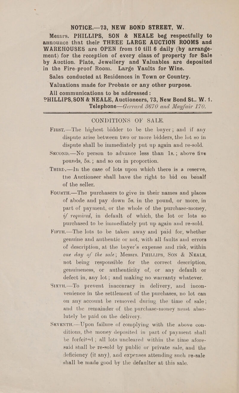 NOTICE.—78, NEW BOND STREET, W. Messrs. PHILLIPS, SON &amp; NEALE beg respectfully to announce that their THREE LARGE AUCTION ROOMS and WAREHOUSES are OPEN from 10 till 6 daily (by arrange- ment) for the reception of every class of property for Sale by Auction. Plate, Jewellery and Valuables are deposited in the Fire-proof Room. Large Vaults for Wine. Sales conducted at Residences in Town or Country. Valuations made for Probate or any other purpose. All communications to be addressed : CHILLIPS,SON &amp; NEALE, Auctioneers, 73, New Bond St.. W. 1. Telephone—Gerrard 3670 and Mayfair 170.    CONDITIONS OF SALE. First.—The highest bidder to be the buyer; and if any dispute arise between two or more bidders, the lot so in dispute shall be immediately put up again and re-sold. SECOND.—No person to advance less than 1s.; above five pounds, 5s.; and so on in proportion. THIRL.—I1n the case of lots upon which there is a reserve, the Auctioneer shall have the right to bid on benalf of the seller. FourtH.—The purchasers to give in their names and places of abode and pay down 5s. in the pound, or more, in part of payment, or the whole of the purchase-money, uf required, in default of which, the lot or lots so purchased to be immediately put up again and re-sold. FirrH.—The lots to be taken away and paid for, whether genuine and authentic or not, with all faults aud errors of description, at the buyer's expense and risk, within one day of the sale; Messrs. PHILLIPS, SON &amp; NEALE, not being responsible for the correct description, genuineness, or authenticity of, or any default or defect in, any lot; and making no warranty whatever. SixrH.—To prevent inaccuracy in delivery, and incon- venience in the settlement of the purchases, no lot can on any account be removed during the time of sale; and the remainder of the purchase-money must abso- lutely be paid on the delivery. SEVENTH.— Upon failure of complying with the above con- ditions, the money deposited in part of payment shall be forfeited ; all lots uncleared within the time afore- said shall be re-sold by public or private sale, and the deficiency (it any), and expenses attending such re-sale shall be made good by the defaulter at this sale.