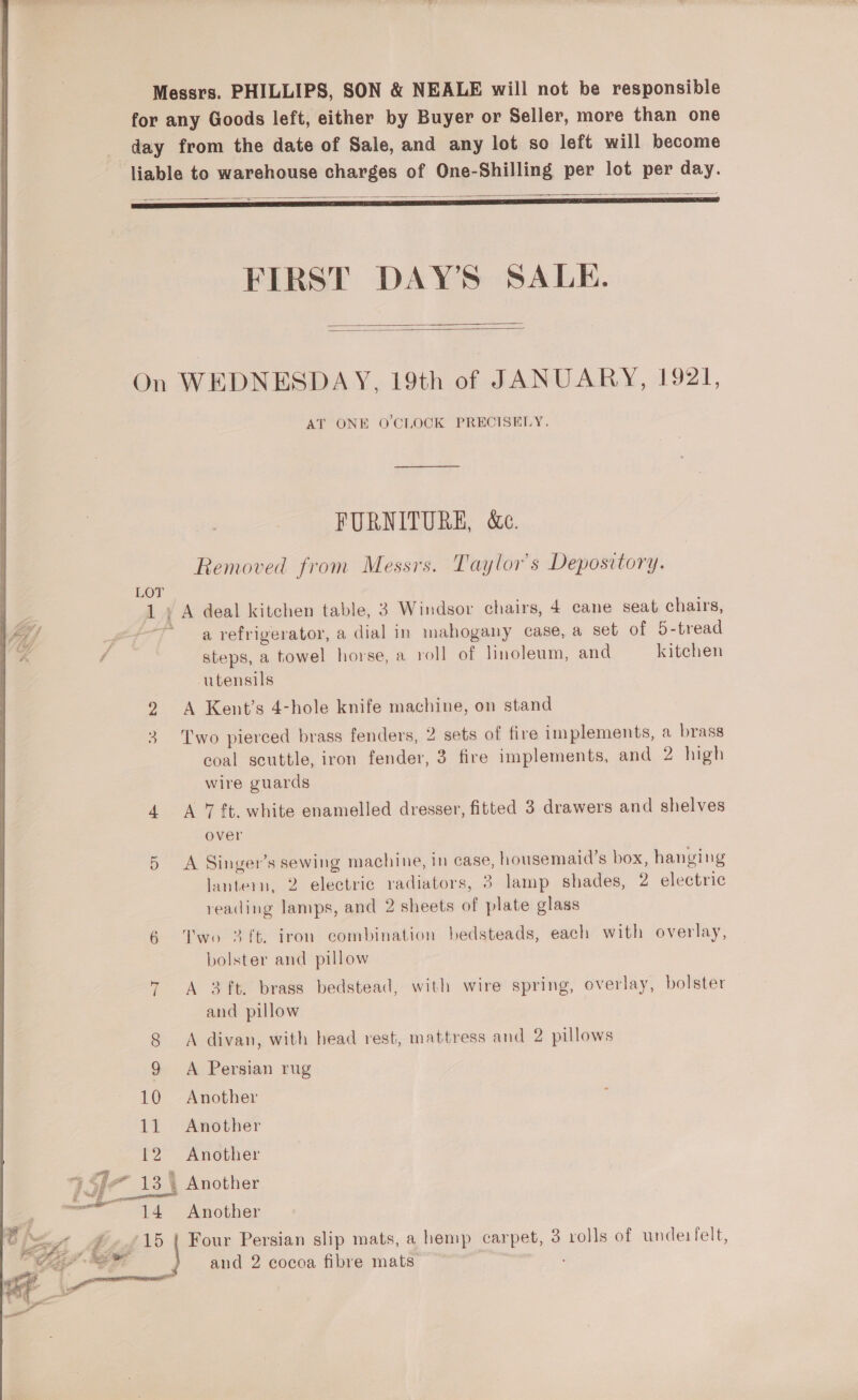 Messrs. PHILLIPS, SON &amp; NEALE will not be responsible for any Goods left, either by Buyer or Seller, more than one day from the date of Sale, and any lot so left will become liable to warehouse charges of One-Shilling per lot per day.   aie oe : 235 ae FIRST DAY'S SALE.   On WEDNESDAY, 19th of JANUARY, 1921, AT ONE O'CLOCK PRECISELY. FURNITURE, &amp;c. Removed from Messrs. Taylor's Depository. LOT 1 ; A deal kitchen table, 3 Windsor chairs, 4 cane seat chairs, ~ a refrigerator, a dial in mahogany case, a set of 5-tread steps, a towel horse, a roll of linoleum, and kitehen utensils 2 A Kent's 4-hole knife machine, on stand 3 Two pierced brass fenders, 2 sets of fire implements, a brass coal scuttle, iron fender, 3 fire implements, and 2 high wire guards 4 A 7#t. white enamelled dresser, fitted 3 drawers and shelves over 5 A Singer’s sewing machine, in case, housemaid’s box, hanging lantern, 2 electric radiators, 3 lamp shades, 2 electric reading lamps, and 2 sheets of plate glass 6 Two 3ft. iron combination bedsteads, each with overlay, bolster and pillow * A 3ft. brass bedstead, with wire spring, overlay, bolster and pillow 8 A divan, with head rest, mattress and 2 pillows 9 A Persian rug 10 Another 12 Another 3 a 13. Another é 14 Another | ef \5 | Four Persian slip mats, a hemp carpet, 3 rolls of undeitelt, re and 2 cocoa fibre mats | &amp; Z ee aS + See  