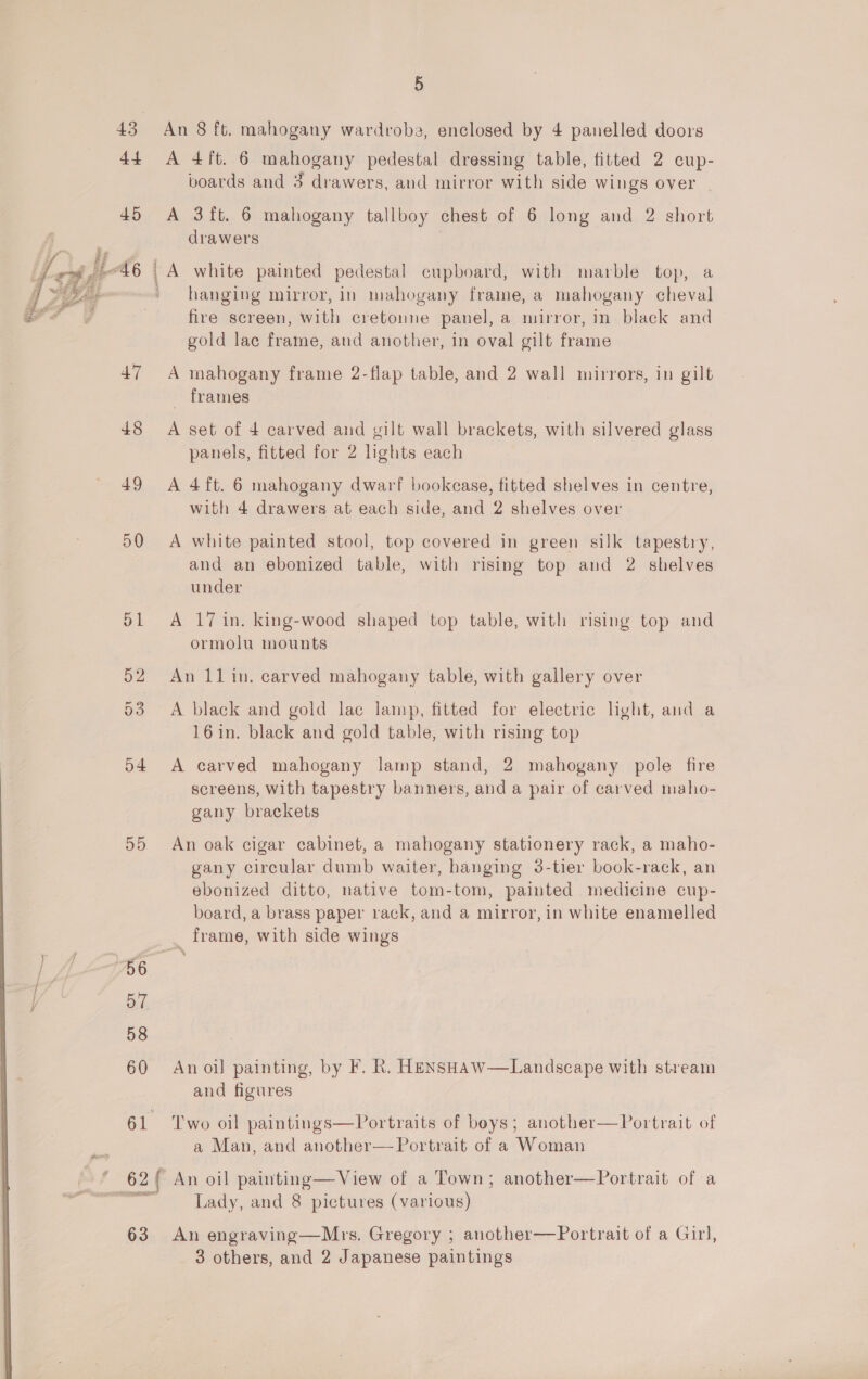 43 An 8 ft. mahogany wardrobe, enclosed by 4 panelled doors 44 A 4ft. 6 mahogany pedestal dressing table, fitted 2 cup- boards and 3 drawers, and mirror with side wings over | 45 &lt;A 3ft. 6 mahogany tallboy chest of 6 long and 2 short drawers A white painted pedestal cupboard, with marble top, a hanging mirror, in mahogany frame, a mahogany cheval fire screen, with cretonne panel, a mirror, in black and gold lac frame, and another, in oval gilt frame ee  47 A mahogany frame 2-flap table, and 2 wall mirrors, in gilt _ frames 48 &lt;A set of 4 carved and gilt wall brackets, with silvered glass panels, fitted for 2 lights each 49 A 4ft. 6 mahogany dwarf bookcase, fitted shelves in centre, with 4 drawers at each side, and 2 shelves over 50 A white painted stool, top covered in green silk tapestry, and an ebonized table, with rising top and 2 shelves under 51 A 17 in. king-wood shaped top table, with rising top and ormolu mounts 52 An 1l1lin. carved mahogany table, with gallery over 53 A black and gold lac lamp, fitted for electric light, and a 16in. black and gold table, with rising top 54 A carved mahogany lamp stand, 2 mahogany pole fire screens, with tapestry banners, and a pair of carved maho- gany brackets 55 An oak cigar cabinet, a mahogany stationery rack, a maho- gany circular dumb waiter, hanging 3-tier book-rack, an ebonized ditto, native tom-tom, painted medicine cup- board, a brass paper rack, and a mirror, in white enamelled frame, with side wings 60 Anoil painting, by F. R. HeENSHAw—Landscape with stream and figures 61 Two oil paintings—Portraits of boys; another—Portrait of a Man, and another— Portrait of a Woman  * 62 An oil painting—View of a Town; another—Portrait of a ™ Lady, and 8 pictures (various) 63 An engraving—Mrs. Gregory ; another—Portrait of a Girl, 3 others, and 2 Japanese paintings